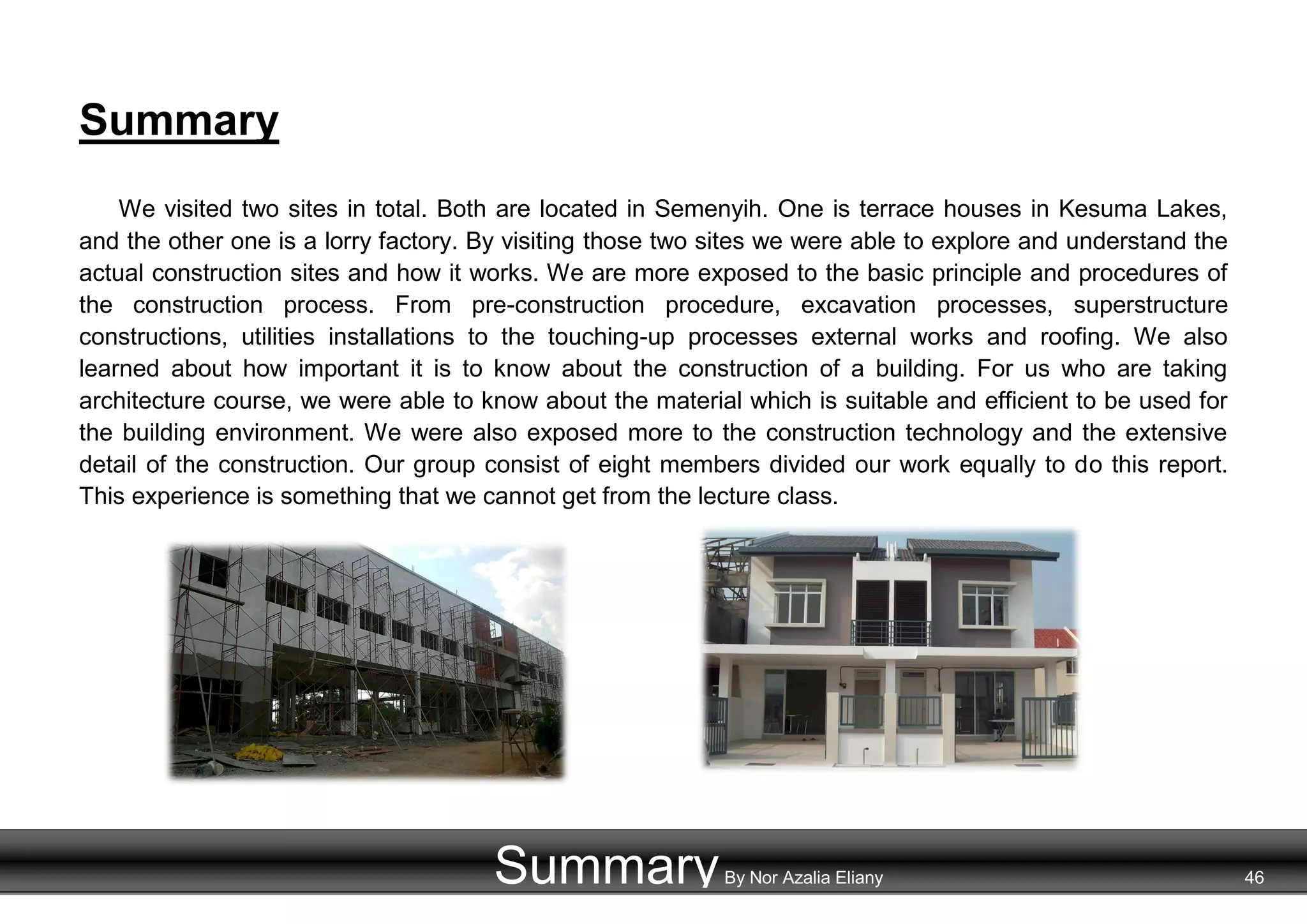 Summary
We visited two sites in total. Both are located in Semenyih. One is terrace houses in Kesuma Lakes,
and the other one is a lorry factory. By visiting those two sites we were able to explore and understand the
actual construction sites and how it works. We are more exposed to the basic principle and procedures of
the construction process. From pre-construction procedure, excavation processes, superstructure
constructions, utilities installations to the touching-up processes external works and roofing. We also
learned about how important it is to know about the construction of a building. For us who are taking
architecture course, we were able to know about the material which is suitable and efficient to be used for
the building environment. We were also exposed more to the construction technology and the extensive
detail of the construction. Our group consist of eight members divided our work equally to do this report.
This experience is something that we cannot get from the lecture class.
SummaryBy Nor Azalia Eliany 46
 