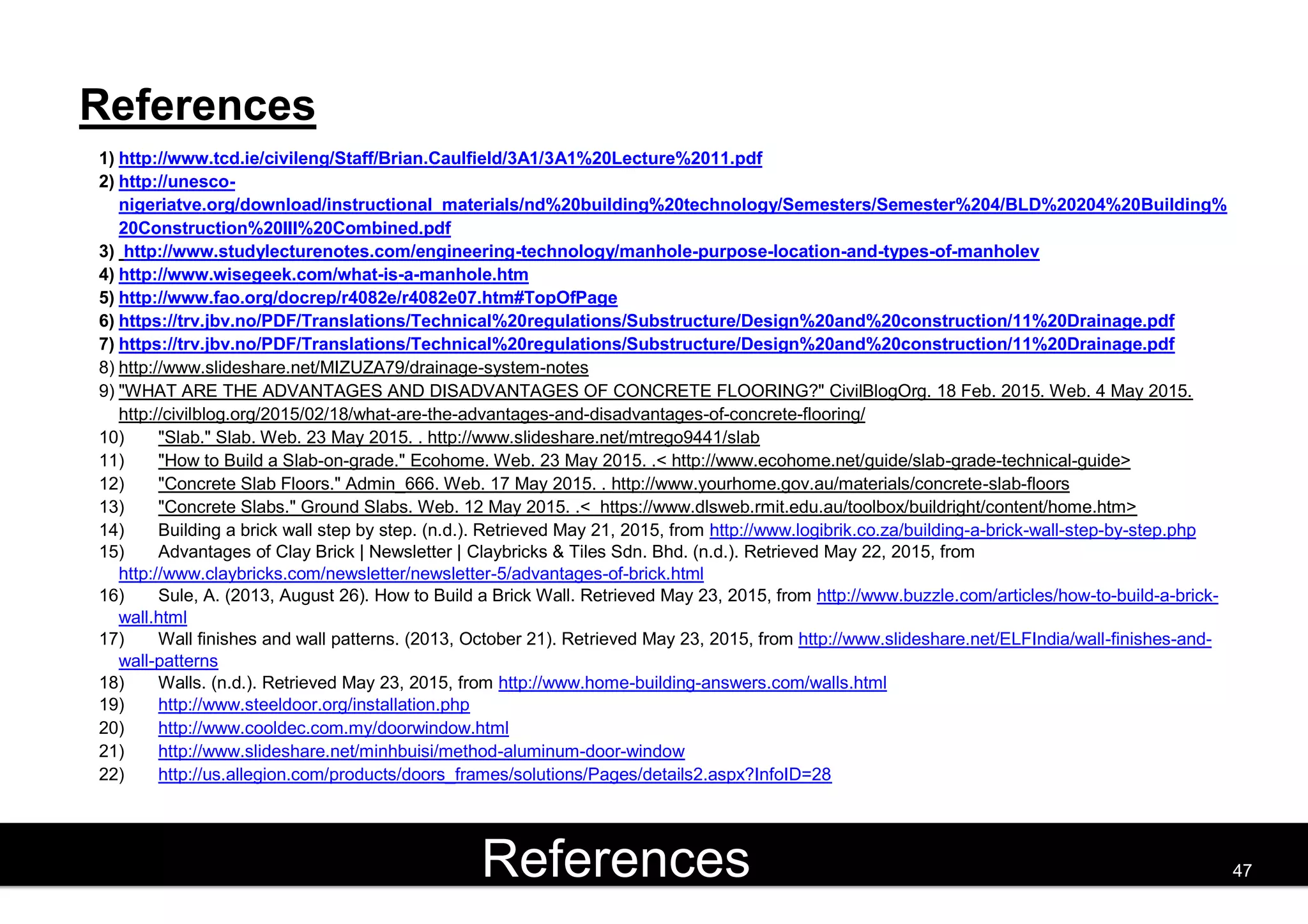 References
1) http://www.tcd.ie/civileng/Staff/Brian.Caulfield/3A1/3A1%20Lecture%2011.pdf
2) http://unesco-
nigeriatve.org/download/instructional_materials/nd%20building%20technology/Semesters/Semester%204/BLD%20204%20Building%
20Construction%20III%20Combined.pdf
3) http://www.studylecturenotes.com/engineering-technology/manhole-purpose-location-and-types-of-manholev
4) http://www.wisegeek.com/what-is-a-manhole.htm
5) http://www.fao.org/docrep/r4082e/r4082e07.htm#TopOfPage
6) https://trv.jbv.no/PDF/Translations/Technical%20regulations/Substructure/Design%20and%20construction/11%20Drainage.pdf
7) https://trv.jbv.no/PDF/Translations/Technical%20regulations/Substructure/Design%20and%20construction/11%20Drainage.pdf
8) http://www.slideshare.net/MIZUZA79/drainage-system-notes
9) "WHAT ARE THE ADVANTAGES AND DISADVANTAGES OF CONCRETE FLOORING?" CivilBlogOrg. 18 Feb. 2015. Web. 4 May 2015.
http://civilblog.org/2015/02/18/what-are-the-advantages-and-disadvantages-of-concrete-flooring/
10) "Slab." Slab. Web. 23 May 2015. . http://www.slideshare.net/mtrego9441/slab
11) "How to Build a Slab-on-grade." Ecohome. Web. 23 May 2015. .< http://www.ecohome.net/guide/slab-grade-technical-guide>
12) "Concrete Slab Floors." Admin_666. Web. 17 May 2015. . http://www.yourhome.gov.au/materials/concrete-slab-floors
13) "Concrete Slabs." Ground Slabs. Web. 12 May 2015. .< https://www.dlsweb.rmit.edu.au/toolbox/buildright/content/home.htm>
14) Building a brick wall step by step. (n.d.). Retrieved May 21, 2015, from http://www.logibrik.co.za/building-a-brick-wall-step-by-step.php
15) Advantages of Clay Brick | Newsletter | Claybricks & Tiles Sdn. Bhd. (n.d.). Retrieved May 22, 2015, from
http://www.claybricks.com/newsletter/newsletter-5/advantages-of-brick.html
16) Sule, A. (2013, August 26). How to Build a Brick Wall. Retrieved May 23, 2015, from http://www.buzzle.com/articles/how-to-build-a-brick-
wall.html
17) Wall finishes and wall patterns. (2013, October 21). Retrieved May 23, 2015, from http://www.slideshare.net/ELFIndia/wall-finishes-and-
wall-patterns
18) Walls. (n.d.). Retrieved May 23, 2015, from http://www.home-building-answers.com/walls.html
19) http://www.steeldoor.org/installation.php
20) http://www.cooldec.com.my/doorwindow.html
21) http://www.slideshare.net/minhbuisi/method-aluminum-door-window
22) http://us.allegion.com/products/doors_frames/solutions/Pages/details2.aspx?InfoID=28
23) http://www.slideshare.net/Welltan/building-construction-36880123
References 47
 