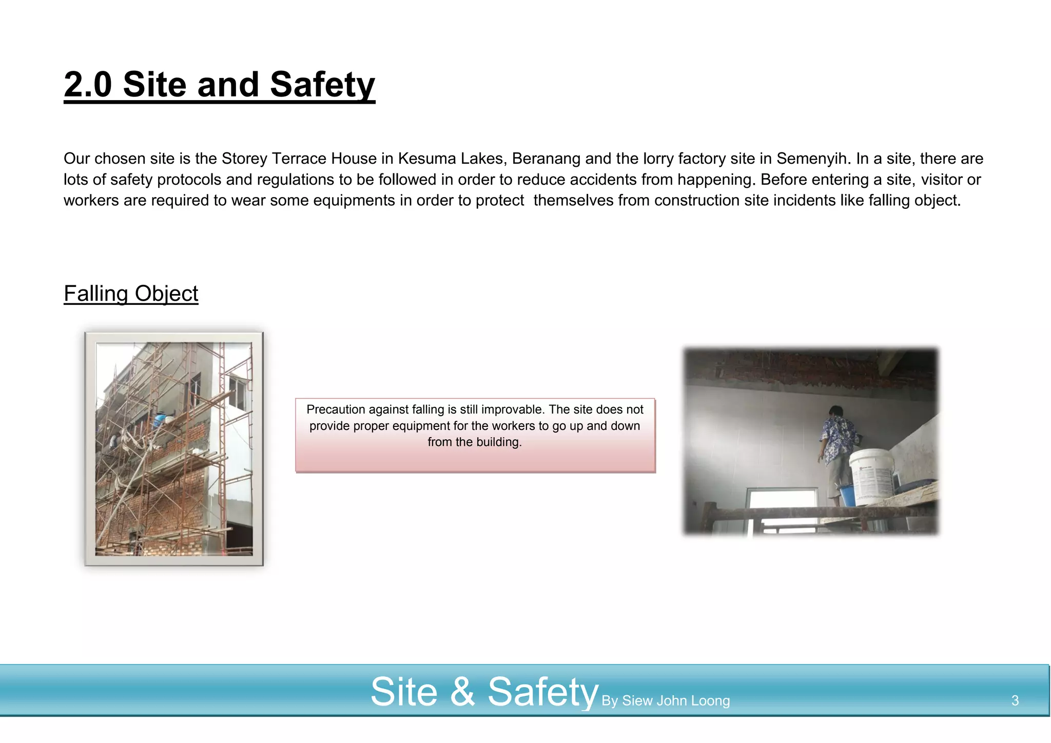 2.0 Site and Safety
Our chosen site is the Storey Terrace House in Kesuma Lakes, Beranang and the lorry factory site in Semenyih. In a site, there are
lots of safety protocols and regulations to be followed in order to reduce accidents from happening. Before entering a site, visitor or
workers are required to wear some equipments in order to protect themselves from construction site incidents like falling object.
Falling Object
Precaution against falling is still improvable. The site does not
provide proper equipment for the workers to go up and down
from the building.
Site & SafetyBy Siew John Loong 3
 