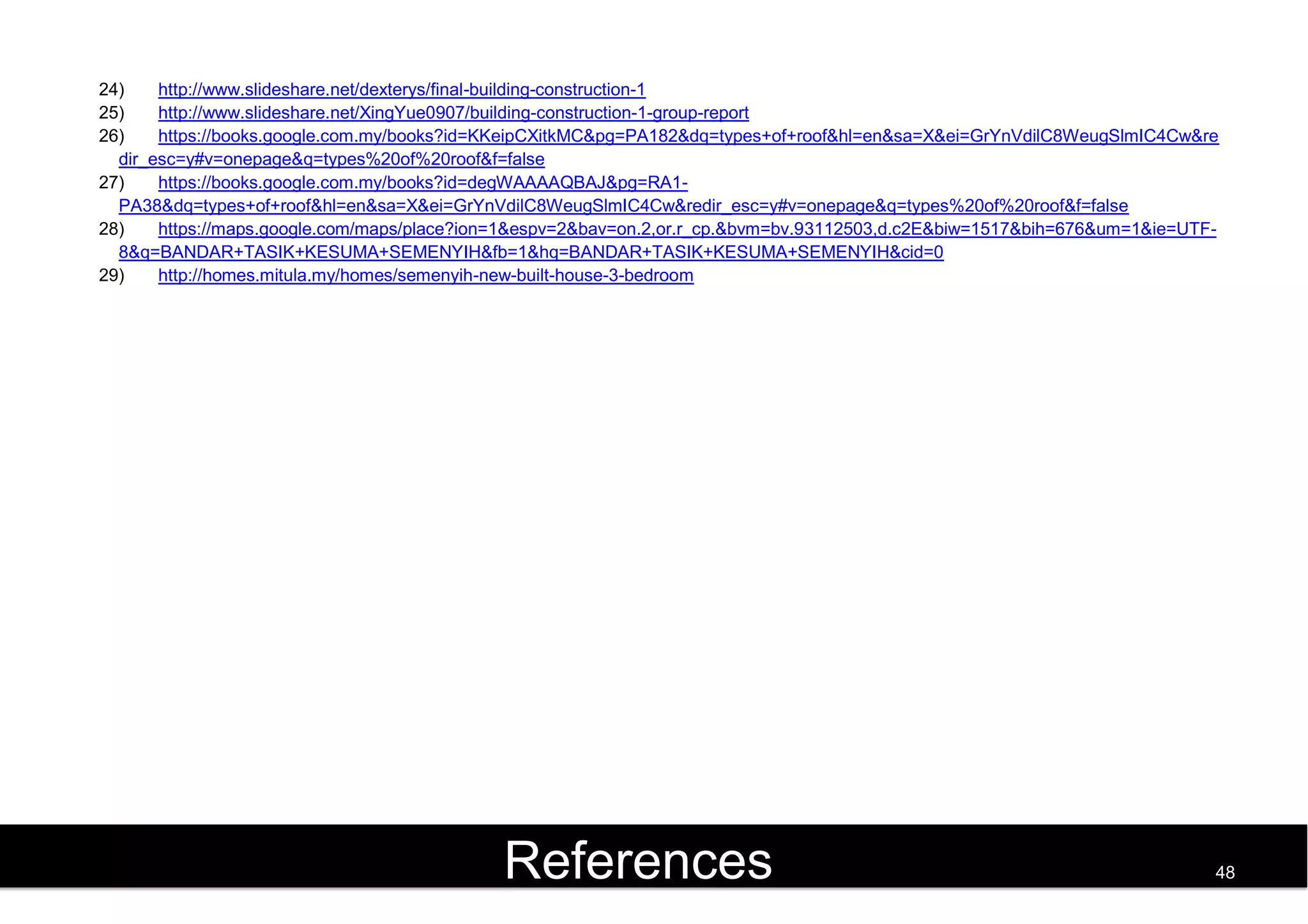 24) http://www.slideshare.net/dexterys/final-building-construction-1
25) http://www.slideshare.net/XingYue0907/building-construction-1-group-report
26) https://books.google.com.my/books?id=KKeipCXitkMC&pg=PA182&dq=types+of+roof&hl=en&sa=X&ei=GrYnVdilC8WeugSlmIC4Cw&re
dir_esc=y#v=onepage&q=types%20of%20roof&f=false
27) https://books.google.com.my/books?id=degWAAAAQBAJ&pg=RA1-
PA38&dq=types+of+roof&hl=en&sa=X&ei=GrYnVdilC8WeugSlmIC4Cw&redir_esc=y#v=onepage&q=types%20of%20roof&f=false
28) https://maps.google.com/maps/place?ion=1&espv=2&bav=on.2,or.r_cp.&bvm=bv.93112503,d.c2E&biw=1517&bih=676&um=1&ie=UTF-
8&q=BANDAR+TASIK+KESUMA+SEMENYIH&fb=1&hq=BANDAR+TASIK+KESUMA+SEMENYIH&cid=0
29) http://homes.mitula.my/homes/semenyih-new-built-house-3-bedroom
References 48
 