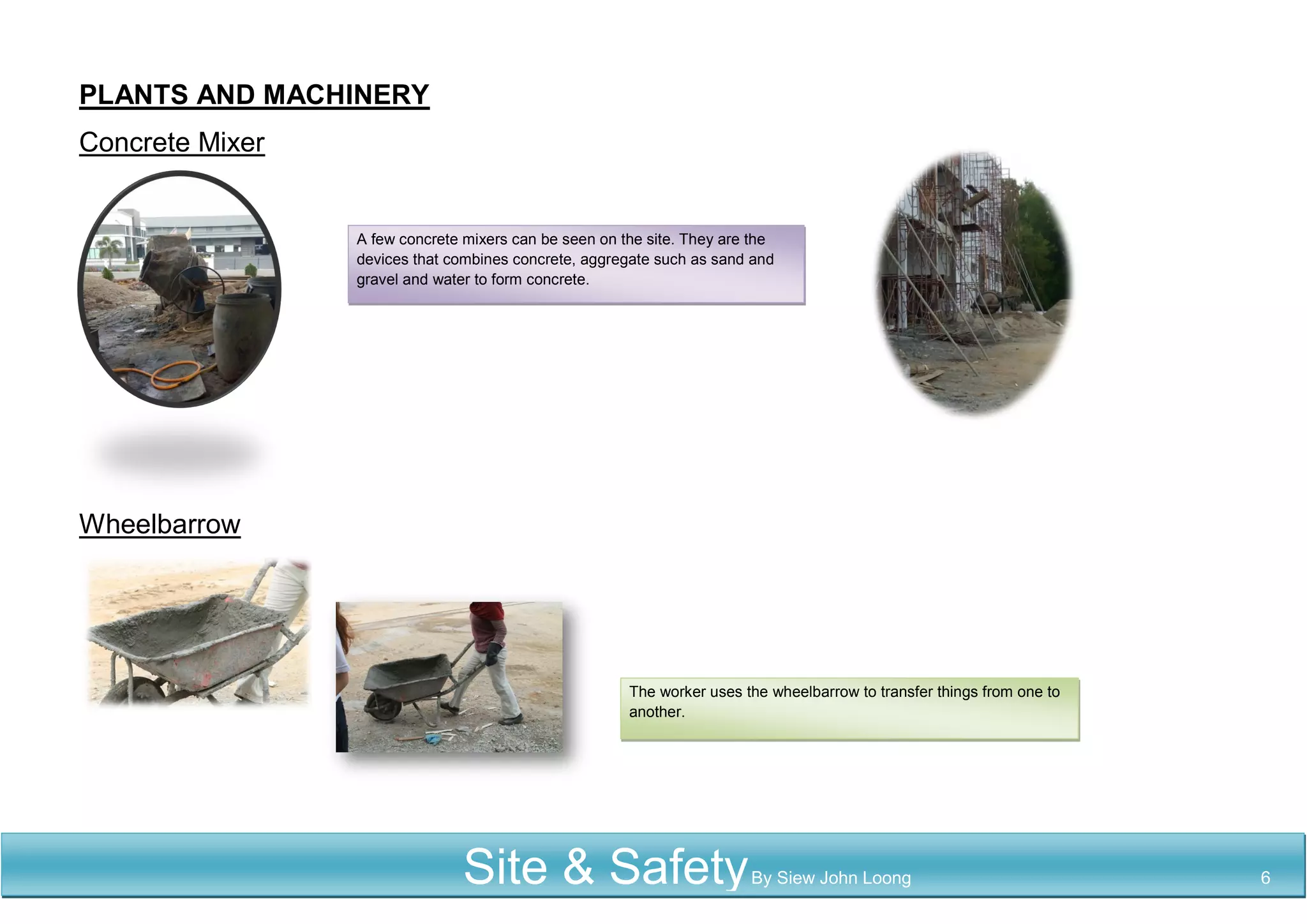 PLANTS AND MACHINERY
Concrete Mixer
Wheelbarrow
A few concrete mixers can be seen on the site. They are the
devices that combines concrete, aggregate such as sand and
gravel and water to form concrete.
The worker uses the wheelbarrow to transfer things from one to
another.
Site & SafetyBy Siew John Loong 6
 