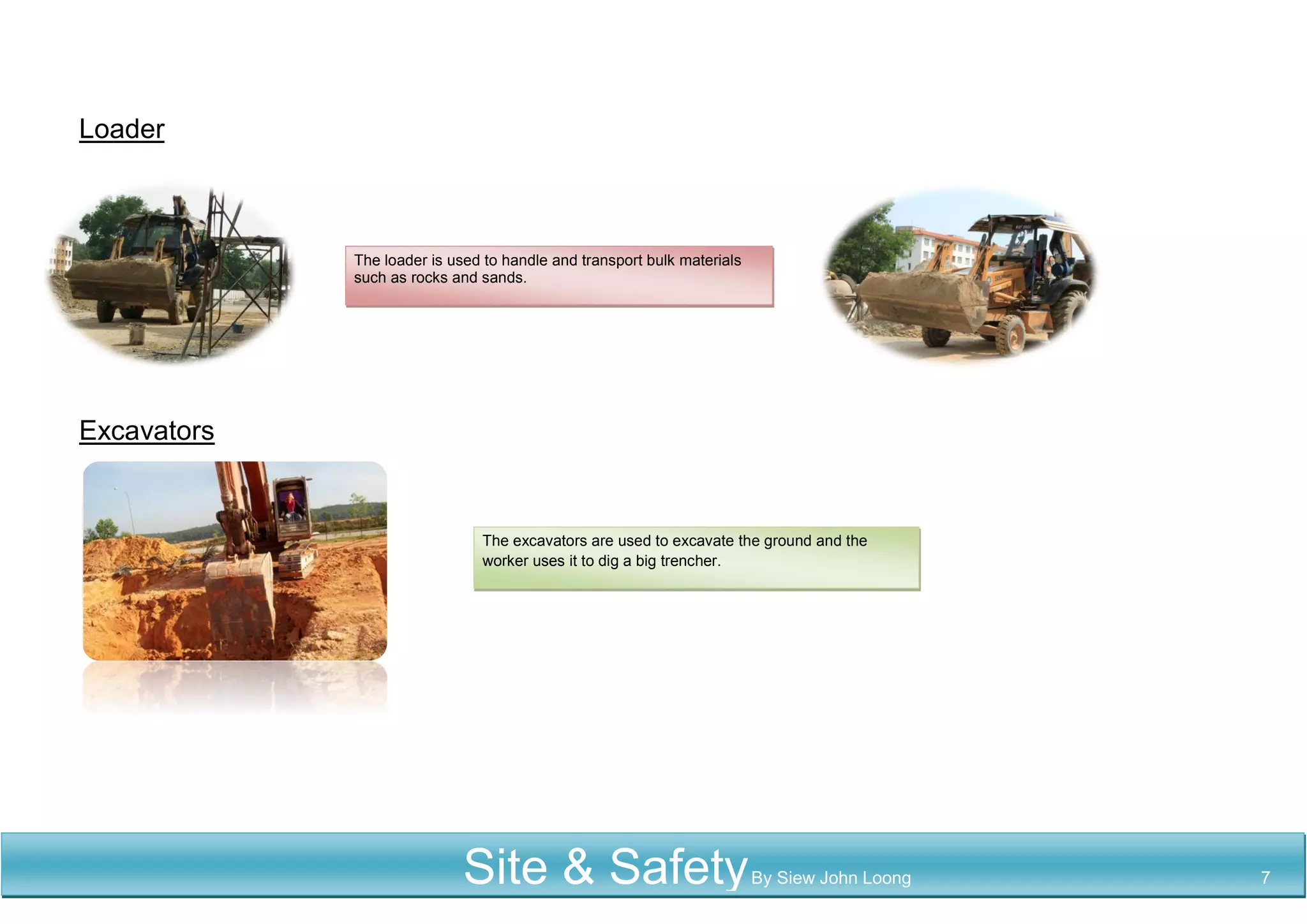 Loader
Excavators
The loader is used to handle and transport bulk materials
such as rocks and sands.
The excavators are used to excavate the ground and the
worker uses it to dig a big trencher.
Site & SafetyBy Siew John Loong 7
 