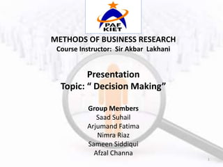 METHODS OF BUSINESS RESEARCH
Course Instructor: Sir Akbar Lakhani
Presentation
Topic: “ Decision Making”
Group Members
Saad Suhail
Arjumand Fatima
Nimra Riaz
Sameen Siddiqui
Afzal Channa
1
 