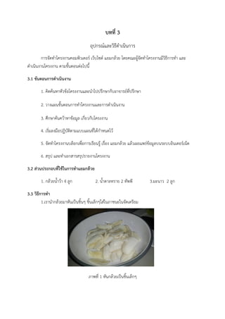 บทที่ 3
อุปกรณ์และวิธีดำเนินการ
การจัดทำโครงงานคอมพิวเตอร์ เว็บไซต์ แยมกล้วย โดยคณะผู้จัดทำโครงงานมีวิธีการทำ และ
ดำเนินงานโครงงาน ตามขั้นตอนต่อไปนี้
3.1 ขันตอนการดำเนินงาน
1. คิดค้นหาหัวข้อโครงงานและนำไปปรึกษากับอาจารย์ที่ปรึกษา
2. วางแผนขั้นตอนการทำโครงงานและการดำเนินงาน 	
3. ศึกษาค้นคว้าหาข้อมูล เกี่ยวกับโครงงาน 	
4. เริ่มลงมือปฏิบัติตามแบบแผนที่ได้กำหนดไว้
5. จัดทำโครงงานบล็อกเพื่อการเรียนรู้ เรื่อง แยมกล้วย แล้วเผยแพร่ข้อมูลบนระบบอินเตอร์เน็ต	
6. สรุป และทำเอกสารสรุปรายงานโครงงาน
3.2 ส่วนประกอบที่ใช้ในการทำแยมกล้วย	
1. กล้วยน้ำว้า 4 ลูก	 	 2. น้ำตาลทราย 2 ทัพพี 3.มะนาว 2 ลูก	
3.3 วิธีการทำ
1.เรานำกล้วยมาหันเป็นชิ้นๆ ชิ้นเล็กๆใส่ในภาชนะในจัดเตรียม
ภาพที่ 1 หันกล้วยเป็นชิ้นเล็กๆ
 