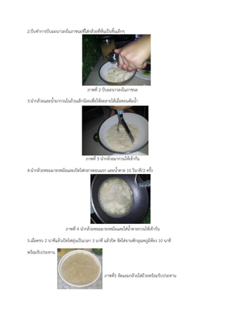 2.บีบทำการบีบมะนาวลงในภาชนะที่ใส่กล้วยที่หั่นเป็นชิ้นเล็กๆ
ภาพที่ 2 บีบมะนาวลงในภาชนะ
3.นำกล้วยและน้ำมากวนในถ้วนเล็กน้อยเพื่อให้ละลายได้เมื่อตอนต้มน้ำ
ภาพที่ 3 นำกล้วยมากวนให้เข้ากัน
4.นำกล้วยหอมมาลงหม้อและเปิดไฟกลางตอนแรก และน้ำตาล 10 วินาที/2 ครั้ง
ภาพที่ 4 นำกล้วยหอมมาลงหม้อและใส่น้ำตาลกวนให้เข้ากัน
5.เมื่อครบ 2 นาทีแล้วเปิดไฟอุ่นเป็นเวลา 3 นาที แล้วปิด จัดใส่จานพักอุณหภูมิห้อง 10 นาที
พร้อมรับประทาน
ภาพที่5 จัดแยมกล้วยใส่ถ้วยพร้อมรับประทาน
 