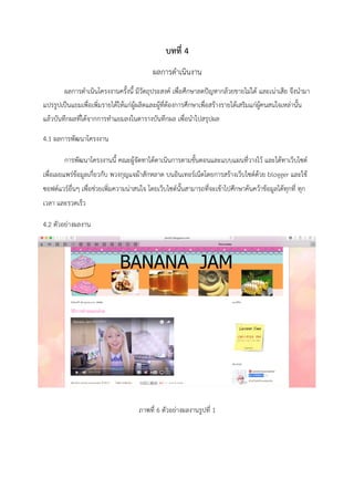 บทที่ 4
ผลการดำเนินงาน
ผลการดำเนินโครงงานครั้งนี้ มีวัตถุประสงค์ เพื่อศึกษาลดปัญหากล้วยขายไม่ได้ และเน่าเสีย จึงนำมา
แปรรูปเป็นแยมเพื่อเพิ่มรายได้ให้แก่ผู้ผลิตและผู้ที่ต้องการศึกษาเพื่อสร้างรายได้เสริมแก่ผู้คนสนใจเหล่านั้น
แล้วบันทึกผลที่ได้จากการทำแยมลงในตารางบันทึกผล เพื่อนำไปสรุปผล
4.1 ผลการพัฒนาโครงงาน
การพัฒนาโครงงานนี้ คณะผู้จัดทาได้ดาเนินการตามขั้นตอนและแบบแผนที่วางไว้ และได้ทาเว็บไซต์
เพื่อเผยแพร่ข้อมูลเกี่ยวกับ พวงกุญแจผ้าสักหลาด บนอินเทอร์เน็ตโดยการสร้างเว็บไซต์ด้วย blogger และใช้
ซอฟต์แวร์อื่นๆ เพื่อช่วยเพิ่มความน่าสนใจ โดยเว็บไซต์นั้นสามารถที่จะเข้าไปศึกษาค้นคว้าข้อมูลได้ทุกที่ ทุก
เวลา และรวดเร็ว
4.2 ตัวอย่างผลงาน
ภาพที่ 6 ตัวอย่างผลงานรูปที่ 1
 