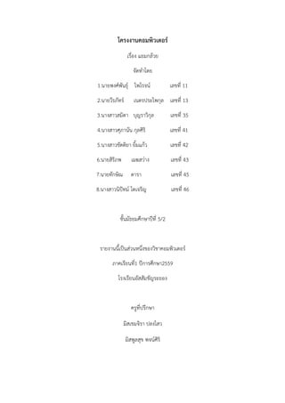 โครงงานคอมพิวเตอร์
เรื่อง แยมกล้วย
จัดทำโดย
1.นายพงศ์พันธุ์ ไพโรจน์ เลขที่ 11
2.นายวีรภัทร์ เนตรประไพกุล เลขที่ 13
3.นางสาวสมิตา บุญราวิกุล เลขที่ 35
4.นางสาวศุภานัน กุลศิริ เลขที่ 41
5.นางสาวขัตติยา ยิ้มแก้ว เลขที่ 42
6.นายสิริภพ เมฆสว่าง เลขที่ 43
7.นายทักษิณ ดารา เลขที่ 45
8.นางสาวนิปัทม์ โตเจริญ เลขที่ 46
ชั้นมัธยมศึกษาปีที่ 5/2
รายงานนี้เป็นส่วนหนึ่งของวิชาคอมพิวเตอร์
ภาคเรียนที่1 ปีการศึกษา2559
โรงเรียนอัสสัมชัญระยอง
ครูที่ปรึกษา
มิสเขมจิรา ปลงไสว
มิสพูลสุข พจน์ศิริ
 