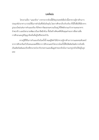 บทคัดย่อ
โครงงานเรื่อง “แยมกล้วย” อาหารจากกล้วยนี้มีวัตถุประสงค์เพื่อนำเนื้อหาความรู้ทางด้านการ
ประยุกต์นำอาหาร มาประใช้ในการดำเนินชีวิตในปัจจุบัน โดยการศึกษาเกี่ยวกับกล้วย ทั้งนี้ก็เพื่อให้ได้อาหาร
รูปแบบใหม่ๆเช่นการทำแยมกล้วย ที่เกิดจากวัฒนธรรมความเป็นอยู่ ที่ให้พลังงานแก่ร่างกายแทนอาหาร
จำพวกข้าว และยังสามารถพัฒนาเป็นอาชีพอีกด้วย ทั้งยังสร้างทัศนคติที่เห็นคุณค่าของการสื่อสารเพื่อ
การศึกษาและภูมิปัญญาท้องถิ่นที่อยู่ในชีวิตประจำวัน
ความรู้ที่ใช้ในการทำแยมกล้วยในครั้งนี้ คณะผู้จัดทำได้นำความรู้ทางด้านการงานและคอมพิวเตอร์
จากการศึกษาค้นคว้าด้วยตนเองผลที่ได้จากการศึกษาและทำโครงงานในครั้งนี้คือได้ผลิตภัณฑ์จากกล้วยซึ่ง
เป็นผลิตภัณฑ์แยมกล้วยที่สามารถนำมารับประทานและเพิ่มมูลค่าของกล้วยในการแปรรูปกล้วยให้อยู่ในรูป
แยม
 
