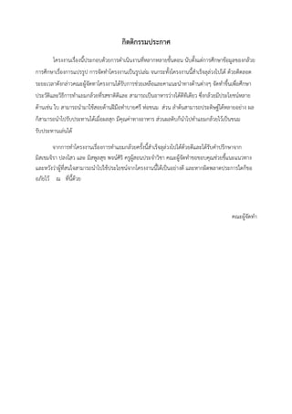 กิตติกรรมประกาศ
โครงงานเรื่องนี้ประกอบด้วยการดำเนินงานที่หลากหลายขั้นตอน นับตั้งแต่การศึกษาข้อมูลของกล้วย
การศึกษาเรื่องการแปรรูป การจัดทำโครงงานเป็นรูปเล่ม จนกระทั้งโครงงานนี้สำเร็จลุล่วงไปได้ ด้วยดีตลอด
ระยะเวลาดังกล่าวคณะผู้จัดทาโครงงานได้รับการช่วยเหลือและคาแนะนำทางด้านต่างๆ จัดทำขึ้นเพื่อศึกษา
ประวัติและวิธีการทำแยมกล้วยที่รสชาติดีและ สามารถเป็นอาหารว่างได้ดีทีเดียว ซึ่งกล้วยมีประโยชน์หลาย
ด้านเช่น ใบ สามารถนำมาใช้สอยด้านฝีมือทำบายศรี ห่อขนม ส่วน ลำต้นสามารถประดิษฐ์ได้หลายอย่าง ผล
ก็สามารถนำไปรับประทานได้เมื่อผลสุก มีคุณค่าทางอาหาร ส่วนผลดิบก็นำไปทำแยมกล้วยไว้เป็นขนม
รับประทานเล่นได้
จากการทำโครงงานเรื่องการทำแยมกล้วยครั้งนี้สำเร็จลุล่วงไปได้ด้วยดีและได้รับคำปรึกษาจาก
มิสเขมจิรา ปลงไสว และ มิสพูลสุข พจน์ศิริ ครูผู้สอนประจำวิชา คณะผู้จัดทำขอขอบคุณช่วยชี้แนะแนวทาง
และหวังว่าผู้ที่สนใจสามารถนำไปใช้ประโยชน์จากโครงงานนี้ได้เป็นอย่างดี และหากผิดพลาดประการใดก็ขอ
อภัยไว้ ณ ที่นี้ด้วย
คณะผู้จัดทำ
	
	
	
	
	
	
	
	
	
	
	
	
 