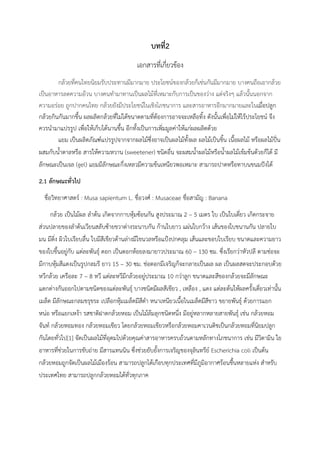 บทที่2
เอกสารที่เกี่ยวข้อง
กล้วยที่คนไทยนิยมรับประทานมีมากมาย ประโยชน์ของกล้วยก็เช่นกันมีมากมาย บางคนถือเอากล้วย
เป็นอาหารลดความอ้วน บางคนทำมาทานเป็นผลไม้ที่เหมาะกับการเป็นของว่าง แต่จริงๆ แล้วนั้นนอกจาก
ความอร่อย ถูกปากคนไทย กล้วยยังมีประโยชน์ในเชิงโภชนาการ และสารอาหารอีกมากมายและในเมื่อปลูก
กล้วยกินกันมากขึ้น ผลผลิตกล้วยที่ไม่ได้ขนาดตามที่ต้องการอาจจะเหลือทิ้ง ดังนั้นเพื่อไม่ให้ไร้ประโยชน์ จึง
ควรนำมาแปรรูป เพื่อให้เก็บได้นานขึ้น อีกทั้งเป็นการเพิ่มมูลค่าให้แก่ผลผลิตด้วย
แยม เป็นผลิตภัณฑ์แปรรูปจากจากผลไม้ซึ่งอาจเป็นผลไม้ทั้งผล ผลไม้เป็นชิ้น เนื้อผลไม้ หรือผลไม้ปั่น
ผสมกับน้ำตาลหรือ สารให้ความหวาน (sweetener) ชนิดอื่น จะผสมน้ำผลไม้หรือน้ำผลไม้เข้มข้นด้วยก็ได้ มี
ลักษณะเป็นเจล (gel) แยมมีลักษณะกึ่งเหลวมีความข้นเหนียวพอเหมาะ สามารถปาดหรือทาบนขนมปังได้
2.1 ลักษณะทั่วไป
ชื่อวิทยาศาสตร์ : Musa sapientum L. ชื่อวงศ์ : Musaceae ชื่อสามัญ : Banana
กล้วย เป็นไม้ผล ลำต้น เกิดจากกาบหุ้มซ้อนกัน สูงประมาณ 2 – 5 เมตร ใบ เป็นใบเดี่ยว เกิดกระจาย
ส่วนปลายของลำต้นเวียนสลับซ้ายขวาต่างระนาบกัน ก้านใบยาว แผ่นใบกว้าง เส้นของใบขนานกัน ปลายใบ
มน มีติ่ง ผิวใบเรียบลื่น ใบมีสีเขียวด้านล่างมีไขนวลหรือแป้งปกคลุม เส้นและขอบใบเรียบ ขนาดและความยาว
ของใบขึ้นอยู่กับ แต่ละพันธุ์ ดอก เป็นดอกห้อยลงมายาวประมาณ 60 – 130 ซม. ซึ่งเรียกว่าหัวปลี ตามช่อจะ
มีกาบหุ้มสีแดงเป็นรูปกลมรี ยาว 15 – 30 ซม. ช่อดอกมีเจริญก็จะกลายเป็นผล ผล เป็นผลสดจะประกอบด้วย
หวีกล้วย เครือละ 7 – 8 หวี แต่ละหวีมีกล้วยอยู่ประมาณ 10 กว่าลูก ขนาดและสีของกล้วยจะมีลักษณะ
แตกต่างกันออกไปตามชนิดของแต่ละพันธุ์ บางชนิดมีผลสีเขียว , เหลือง , แดง แต่ละต้นให้ผลครั้งเดี่ยวเท่านั้น
เมล็ด มีลักษณะกลมขรุขระ เปลือกหุ้มเมล็ดมีสีดำ หนาเหนียวเนื้อในเมล็ดมีสีขาว ขยายพันธุ์ ด้วยการแยก
หน่อ หรือแยกเหง้า รสชาติฝาดกล้วยหอม เป็นไม้ล้มลุกชนิดหนึ่ง มีอยู่หลากหลายสายพันธุ์ เช่น กล้วยหอม
จันท์ กล้วยหอมทอง กล้วยหอมเขียว โดยกล้วยหอมเขียวหรือกล้วยหอมคาเวนดิชเป็นกล้วยหอมที่นิยมปลูก
กันโดยทั่วไป[1] จัดเป็นผลไม้ที่อุดมไปด้วยคุณค่าสารอาหารครบถ้วนตามหลักทางโภชนาการ เช่น มีวิตามิน ใย
อาหารที่ช่วยในการขับถ่าย มีสารแทนนิน ซึ่งช่วยยับยั้งการเจริญของจุลินทรีย์ Escherichia coli เป็นต้น
กล้วยหอมถูกจัดเป็นผลไม้เมืองร้อน สามารถปลูกได้เกือบทุกประเทศที่มีภูมิอากาศร้อนชื้นหลายแห่ง สำหรับ
ประเทศไทย สามารถปลูกกล้วยหอมได้ทั่วทุกภาค
 