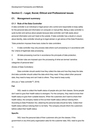 Development Frameworks and Methods
11
Section C – Legal, Social, Ethical and Professional issues
C1. Management summary
C1.1 Role of the Data Controller
A data controller is an individual or legal person who control and responsible to keep safely
for the personal data and information on computer or manual files. Being a data controller is
quite burden and serious about people because data controller can’t talk easily about
personal information and can’t leak to the outside. If data controller has a doubt or unsure
about identity, data controller should go to legal adviser or get advice of the Data Protection.
“Data protection imposes three basic duties for data controllers
1. A data controller may only process data where such processing is in accordance with
the ‘criteria of legitimate data processing.
2. All data processing must be in accordance the principals of data protection.
3. Stricter rules are imposed upon the processing of what are termed ‘sensitive
categories of personal data.”
(Duties of Data Controllers)
Data controller should careful how they collect the data and how they keep the data.
And data controller should collect the data which they need. If they collect other personal
data, they need to keep and can’t leak to others. They need to keep surely.
(Are you a "data controller"?, 2018)
Fair
W2L needs to collect the health status of people who join their classes. Some people
don’t want to give their health status to strangers. For the company, they need to know their
health status to give them suitable lessons. When the customers don’t want to share their
health status, the company needs to find out their health status without noticing them.
According to Data Protection Act, obtaining the personal data should be fairly. Collect their
health status without noticing them is not fairly. The company should inform the customers
before collect their health status.
Specific
W2L have the personal data of their customers who join the classes. If the
government or any third party organization asks for the customer data, W2L need to give the
 