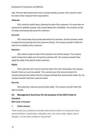 Development Frameworks and Methods
12
data. Personal data should share only for specific lawfully purposes. W2L shouldn’t share
the data to other nongovernment organizations.
Adequate
W2L should be careful about collecting the data of the customers. For some data not
excessive for specified purpose, W2L should delete them completely. The company should
not keep unnecessary data about the customers.
Accurate
W2L should keep only accurate data about the customers. And the company needs
to collect the accurate data from the customers directly. The company shouldn’t collect the
data for the outsiders of the customers.
Retention
W2L needs to keep the data of the customers who left the classes. The company
needs to keep them safely even though the customers left. The company shouldn’t take
easily the safety of the data for those customers.
Rights
If the customers don’t want to share the data to the other third parties, the company
shouldn’t share as much as possible. The customers give their personal data to the
company because they believe that the company will keep their personal data safely. So, the
company shouldn’t lose their customers belief.
Security
W2L keep their customers personal data safely. The company shouldn’t leak their
data to outside.
C2 Management Summary for the purpose of the BCS Code of
Conduct
BCS Code of Conduct
1. Public interest
“Shall conduct your professional activities without discrimination on the grounds of sex,
sexual orientation, marital status, nationality, color, race, ethnic origin, religion, age or
disability, or of any other condition or requirement”
 