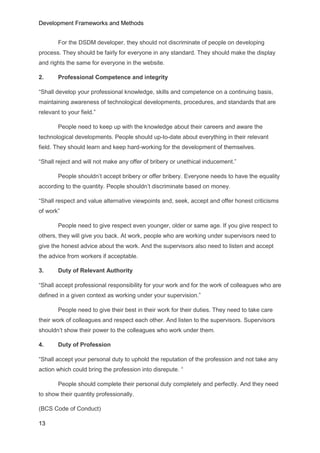 Development Frameworks and Methods
13
For the DSDM developer, they should not discriminate of people on developing
process. They should be fairly for everyone in any standard. They should make the display
and rights the same for everyone in the website.
2. Professional Competence and integrity
“Shall develop your professional knowledge, skills and competence on a continuing basis,
maintaining awareness of technological developments, procedures, and standards that are
relevant to your field.”
People need to keep up with the knowledge about their careers and aware the
technological developments. People should up-to-date about everything in their relevant
field. They should learn and keep hard-working for the development of themselves.
“Shall reject and will not make any offer of bribery or unethical inducement.”
People shouldn’t accept bribery or offer bribery. Everyone needs to have the equality
according to the quantity. People shouldn’t discriminate based on money.
“Shall respect and value alternative viewpoints and, seek, accept and offer honest criticisms
of work”
People need to give respect even younger, older or same age. If you give respect to
others, they will give you back. At work, people who are working under supervisors need to
give the honest advice about the work. And the supervisors also need to listen and accept
the advice from workers if acceptable.
3. Duty of Relevant Authority
“Shall accept professional responsibility for your work and for the work of colleagues who are
defined in a given context as working under your supervision.”
People need to give their best in their work for their duties. They need to take care
their work of colleagues and respect each other. And listen to the supervisors. Supervisors
shouldn’t show their power to the colleagues who work under them.
4. Duty of Profession
“Shall accept your personal duty to uphold the reputation of the profession and not take any
action which could bring the profession into disrepute. “
People should complete their personal duty completely and perfectly. And they need
to show their quantity professionally.
(BCS Code of Conduct)
 