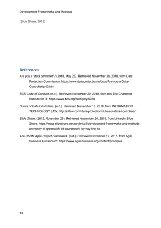 Development Frameworks and Methods
14
(Slide Share, 2015)
References
Are you a "data controller"? (2018, May 25). Retrieved November 28, 2018, from Data
Protection Commission: https://www.dataprotection.ie/docs/Are-you-a-Data-
Controller/y/43.htm
BCS Code of Conduct. (n.d.). Retrieved November 20, 2018, from bcs The Chartered
Institute for IT: https://www.bcs.org/category/6030
Duties of Data Controllers. (n.d.). Retrieved November 13, 2018, from INFORMATION
TECHNOLOGY LAW: http://ictlaw.com/data-protection/duties-of-data-controllers/
Slide Share. (2015, November 26). Retrieved November 24, 2018, from LinkedIn Slide
Share: https://www.slideshare.net/naylinko3/development-frameworks-and-methods-
university-of-greenwich-bit-coursework-by-nay-linn-ko
The DSDM Agile Project Framework. (n.d.). Retrieved November 19, 2018, from Agile
Business Consortium: https://www.agilebusiness.org/content/principles
 