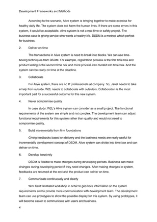 Development Frameworks and Methods
4
According to the scenario, Alive system is bringing together to make exercise for
healthy daily life. The system does not harm the human lives. If there are some errors in this
system, it would be acceptable. Alive system is not a real-time or safety project. The
business case is giving service who wants a healthy life. DSDM is a method which perfect
for business.
2. Deliver on time
The transactions in Alive system is need to break into blocks. We can use time-
boxing techniques from DSDM. For example, registration process is the first time box and
product selling is the second time box and more process can divided into time box. And the
system can be ready on time at the deadline.
3. Collaborate
For Alive system, there are no IT professionals at company. So, Janet needs to take
a help from outside. W2L needs to collaborate with outsiders. Collaboration is the most
important part for a successful outcome for this new system.
4. Never compromise quality
In case study, W2L’s Alive system can consider as a small project. The functional
requirements of the system are simple and not complex. The development team can adjust
functional requirements for this system rather than quality and would not need to
compromise quality.
5. Build incrementally from firm foundations
Giving feedbacks based on delivery and the business needs are really useful for
incrementally development concept of DSDM. Alive system can divide into time box and can
deliver on time.
6. Develop iteratively
DSDM is flexible to make changes during developing periods. Business can make
changes during developing period if they need changes. After making changes in system,
feedbacks are returned at the end and the product can deliver on time.
7. Communicate continuously and clearly
W2L held facilitated workshop in order to get more information on the system
requirements and to provide more communication with development team. The development
team can use prototypes to show the possible display for this system. By using prototypes, it
will become easier to communicate with users and business.
 