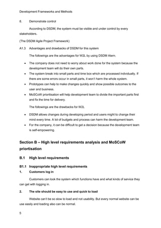 Development Frameworks and Methods
5
8. Demonstrate control
According to DSDM, the system must be visible and under control by every
stakeholders.
(The DSDM Agile Project Framework)
A1.3 Advantages and drawbacks of DSDM for this system
The followings are the advantages for W2L by using DSDM Atern.
 The company does not need to worry about work done for the system because the
development team will do their own parts.
 The system break into small parts and time box which are processed individually. If
there are some errors occur in small parts, it won’t harm the whole system.
 Prototypes can help to make changes quickly and show possible outcomes to the
user and business.
 MoSCoW prioritisation will help development team to divide the important parts first
and fix the time for delivery.
The followings are the drawbacks for W2L
 DSDM allows changes during developing period and users might to change their
mind every time. A lot of budgets and process can harm the development team.
 For the company, it can be difficult to get a decision because the development team
is self-empowering.
Section B – High level requirements analysis and MoSCoW
priortisation
B.1 High level requirements
B1.1 Inappropriate high level requirements
1. Customers log in
Customers can look the system which functions have and what kinds of service they
can get with logging in.
2. The site should be easy to use and quick to load
Website can’t be so slow to load and not usability. But every normal website can be
use easily and loading also can be normal.
 