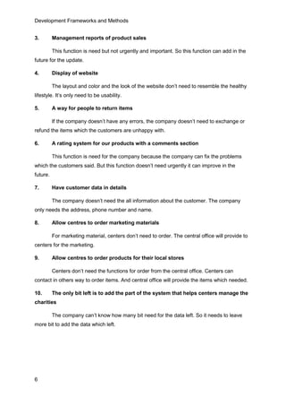 Development Frameworks and Methods
6
3. Management reports of product sales
This function is need but not urgently and important. So this function can add in the
future for the update.
4. Display of website
The layout and color and the look of the website don’t need to resemble the healthy
lifestyle. It’s only need to be usability.
5. A way for people to return items
If the company doesn’t have any errors, the company doesn’t need to exchange or
refund the items which the customers are unhappy with.
6. A rating system for our products with a comments section
This function is need for the company because the company can fix the problems
which the customers said. But this function doesn’t need urgently it can improve in the
future.
7. Have customer data in details
The company doesn’t need the all information about the customer. The company
only needs the address, phone number and name.
8. Allow centres to order marketing materials
For marketing material, centers don’t need to order. The central office will provide to
centers for the marketing.
9. Allow centres to order products for their local stores
Centers don’t need the functions for order from the central office. Centers can
contact in others way to order items. And central office will provide the items which needed.
10. The only bit left is to add the part of the system that helps centers manage the
charities
The company can’t know how many bit need for the data left. So it needs to leave
more bit to add the data which left.
 