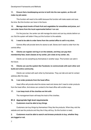 Development Frameworks and Methods
7
11. Ensure that a bookkeeping service is built into the new system, as this will
make my job easier.
This function will need to the staffs because this function will make easier and save
the time. But this function can have in the future.
12. Manage stock levels of fresh fruit and vegetables for smoothies and juices, so I
can order items from the local supermarket before I run out.
For the juice bar, the center can still manage the stock and can buy stocks before run
out. But the system will better if they put this function to the website.
13. I need to be able to order items from the central office to sell in my store.
Central office will provide items for stores to sell. Stores don’t need to order from the
central office.
14. Clients can register and log in on the website, and they can pay their
membership fees, book classes at my center, join clubs at my center, etc.
Clients can do everything by themselves in another ways. This function can add in
the future.
15. Clients can use the system like Facebook, to communicate with each other and
build and online community.
Clients can contact with each other by themselves. They can talk and ask for contact
address after the class.
16. I can order products from the head office.
Head office will provide what the stores need and stores don’t need to order products
from the head office. And stores can contact to the head office with another ways.
17. I can keep track of the charities we link with
The management team will keep the track of the charities.
B1.2 Appropriate high level requirements
1. Customers must be able to buy things
Customers can buy things by themselves if they like the products. When they visit the
website and see the products and they like it they will buy. So this function is need.
2. Customers must be able to search and browse products to buy, whether they
are logged or not.
 