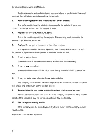 Development Frameworks and Methods
8
Customers need to visit and search and browse products to buy because they need
to decide they will join as a member and buy the products.
3. Need to arrange for this site to actually “be” on the internet
The staffs need to have the admission to arrange for the website. If some error
occurs or something to need edit, this function is need.
4. Register the web URL Walk2Live.co.uk.
This is the most important thing for copyright. The company needs to register the
website to get a chance within Law.
5. Replace the current systems at our franchise centers.
This system is made for the better system for the company which makes cost a lot.
So it needs to replace the current systems at franchise centers for sure.
6. A way to select items
Customer needs to select the items first to decide which products to buy.
7. A way to pay for an item
After customers finished choose the products to buy, customers need to pay for the
item.
8. A way for us to know what we should pack and ship
The company needs to know what kind of products the customers ordered and where
they should ship and deliver. So this function is need.
9. People should be able to ask us questions about products and services
Some customer maybe doesn’t know about the company and products. They need to
ask about the products to buy the correct product what they need exactly.
10. Use the system already written
If the company uses the existed system, it will save money for the company and will
have benefits.
Total words count for B1 – 935 words
 