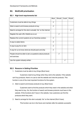 Development Frameworks and Methods
9
B2. MoSCoW priortisation
B2.1 High level requirements list
Must Should Could Would
Customers must be able to buy things √
Able to search and browse products to buy √
Need to arrange for this site to actually “be” on the internet √
Register the web URL Walk2Live.co.uk √
Replace the current systems at our franchise centers √
A way to select items √
A way to pay for an item √
A way for us to know what we should pack and ship √
People should be able to ask us questions about products
and services
√
Use the system already written √
B2.2 Reasons in Setting Priorities
1. Customers must be able to buy things (Must have)
Customers need to buy things when they visit to the website. If the website
can’t buy products, there’s no use to visit the website and view the products. This
function is one of the most important functions for this system.
2. Able to search and browse products to buy (Must have)
Customers want to find the products which they need in the website and what
they want to buy. So, the function of search and browse products must have in this
website. If this functions don’t have in the website, how customers can find the
products which they want.
3. Need to arrange for this site to actually “be” on the internet (Won’t have)
This function can do in the future and maintain after the website successful.
 