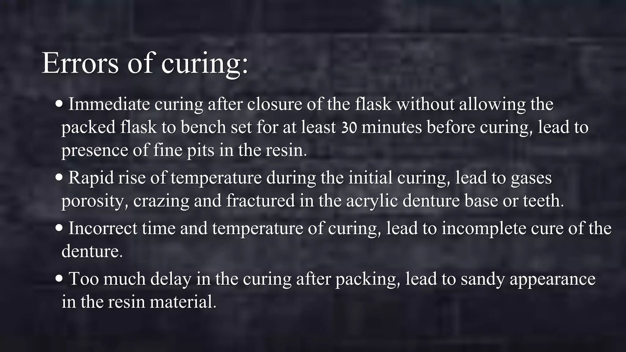 Errors of curing:
 Immediate curing after closure of the flask without allowing the

packed flask to bench set for at least 30 minutes before curing, lead to
presence of fine pits in the resin.
 Rapid rise of temperature during the initial curing, lead to gases
porosity, crazing and fractured in the acrylic denture base or teeth.
 Incorrect time and temperature of curing, lead to incomplete cure of the
denture.
 Too much delay in the curing after packing, lead to sandy appearance
in the resin material.

 
