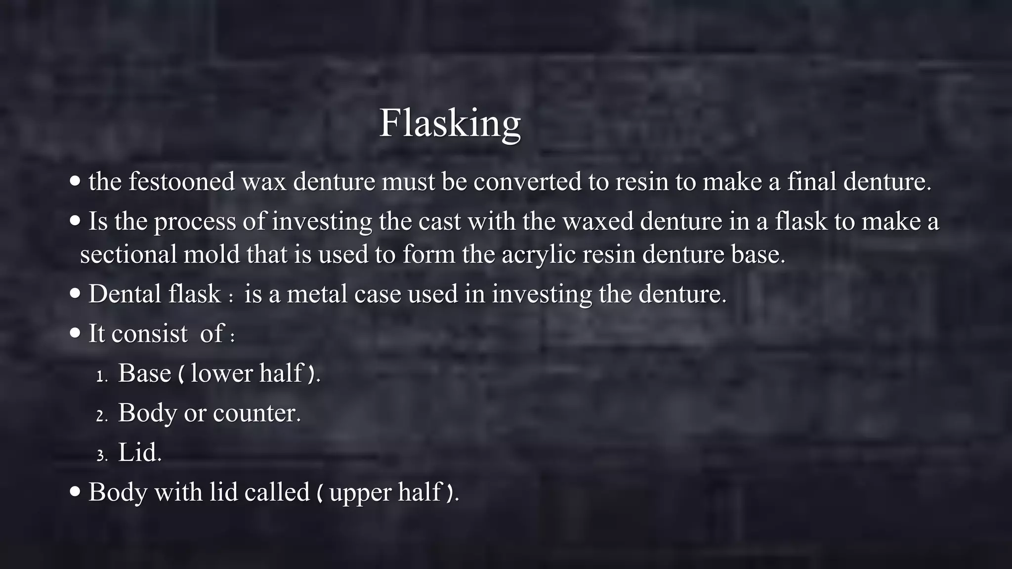 Flasking
 the festooned wax denture must be converted to resin to make a final denture.

 Is the process of investing the cast with the waxed denture in a flask to make a

sectional mold that is used to form the acrylic resin denture base.
 Dental flask : is a metal case used in investing the denture.
 It consist of :
1. Base ( lower half ).
2. Body or counter.
3. Lid.
 Body with lid called ( upper half ).

 