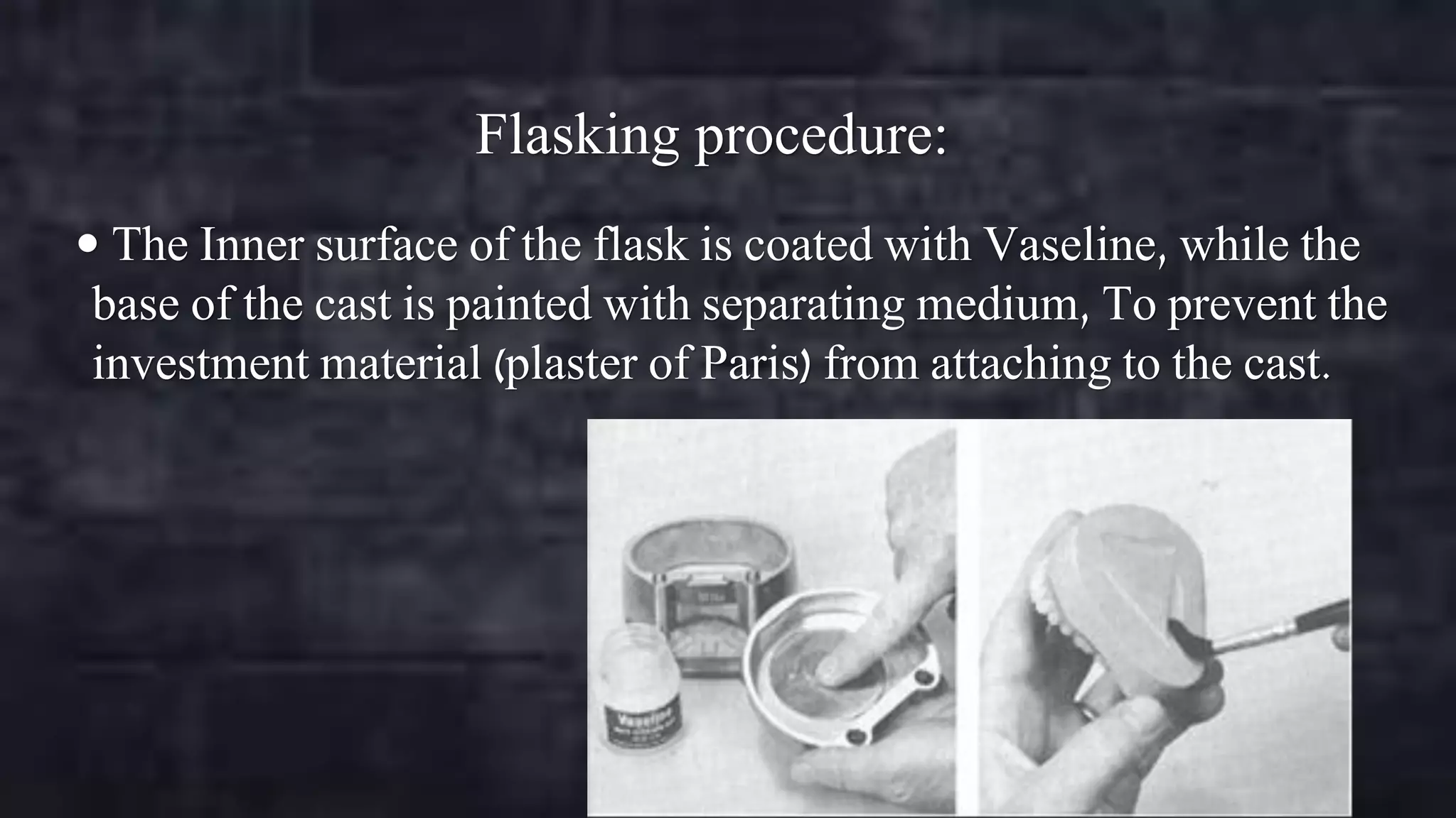Flasking procedure:
 The Inner surface of the flask is coated with Vaseline, while the

base of the cast is painted with separating medium, To prevent the
investment material (plaster of Paris) from attaching to the cast.

 