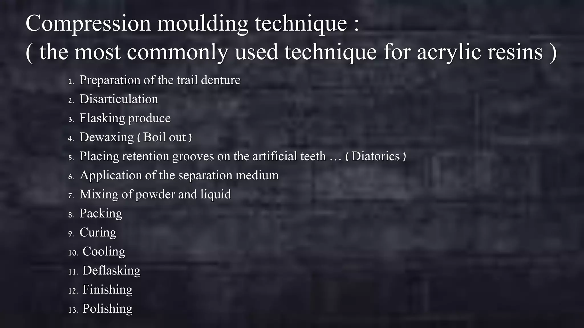Compression moulding technique :
( the most commonly used technique for acrylic resins )
Preparation of the trail denture
2. Disarticulation
3. Flasking produce
4. Dewaxing ( Boil out )
5. Placing retention grooves on the artificial teeth … ( Diatorics )
6. Application of the separation medium
7. Mixing of powder and liquid
8. Packing
9. Curing
10. Cooling
11. Deflasking
12. Finishing
13. Polishing
1.

 