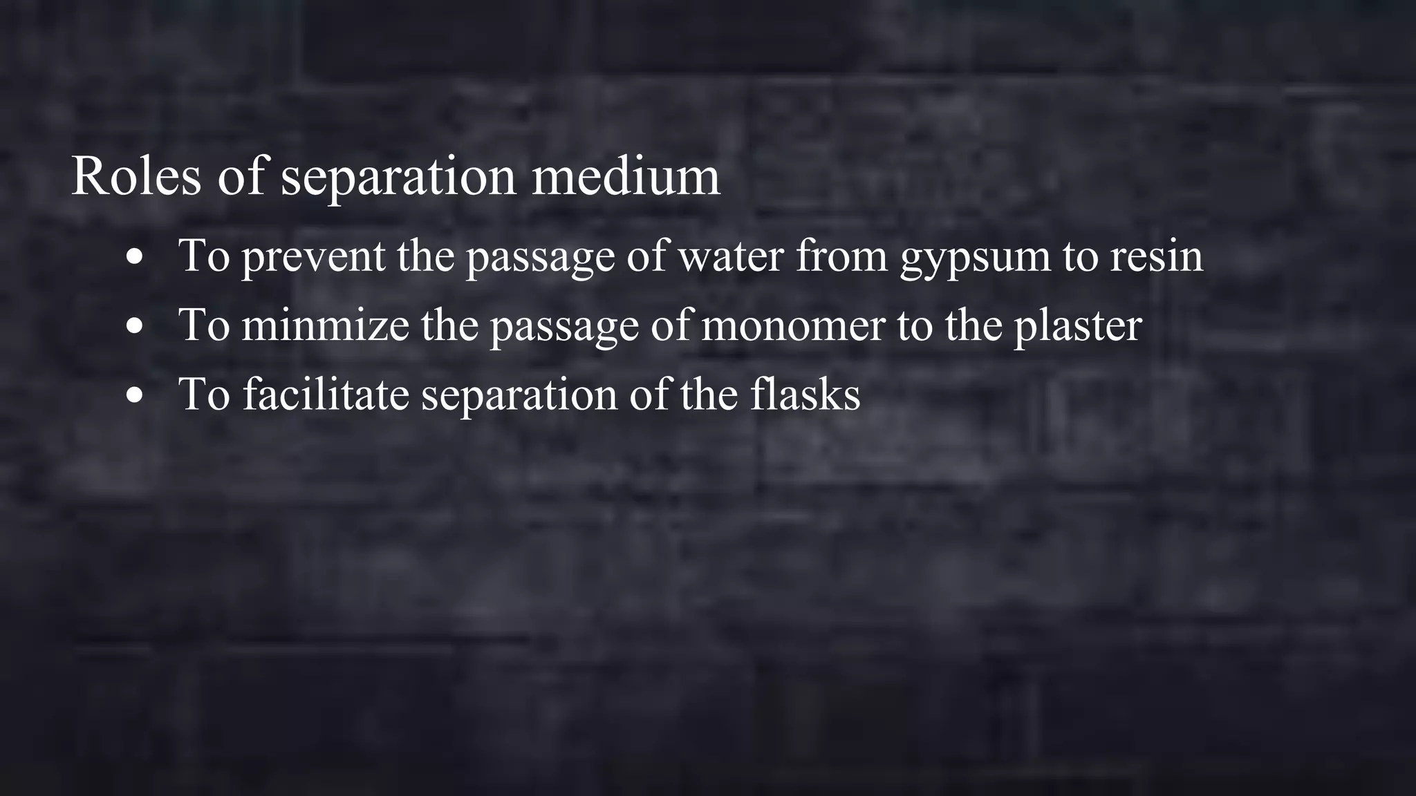 Roles of separation medium
 To prevent the passage of water from gypsum to resin
 To minmize the passage of monomer to the plaster

 To facilitate separation of the flasks

 