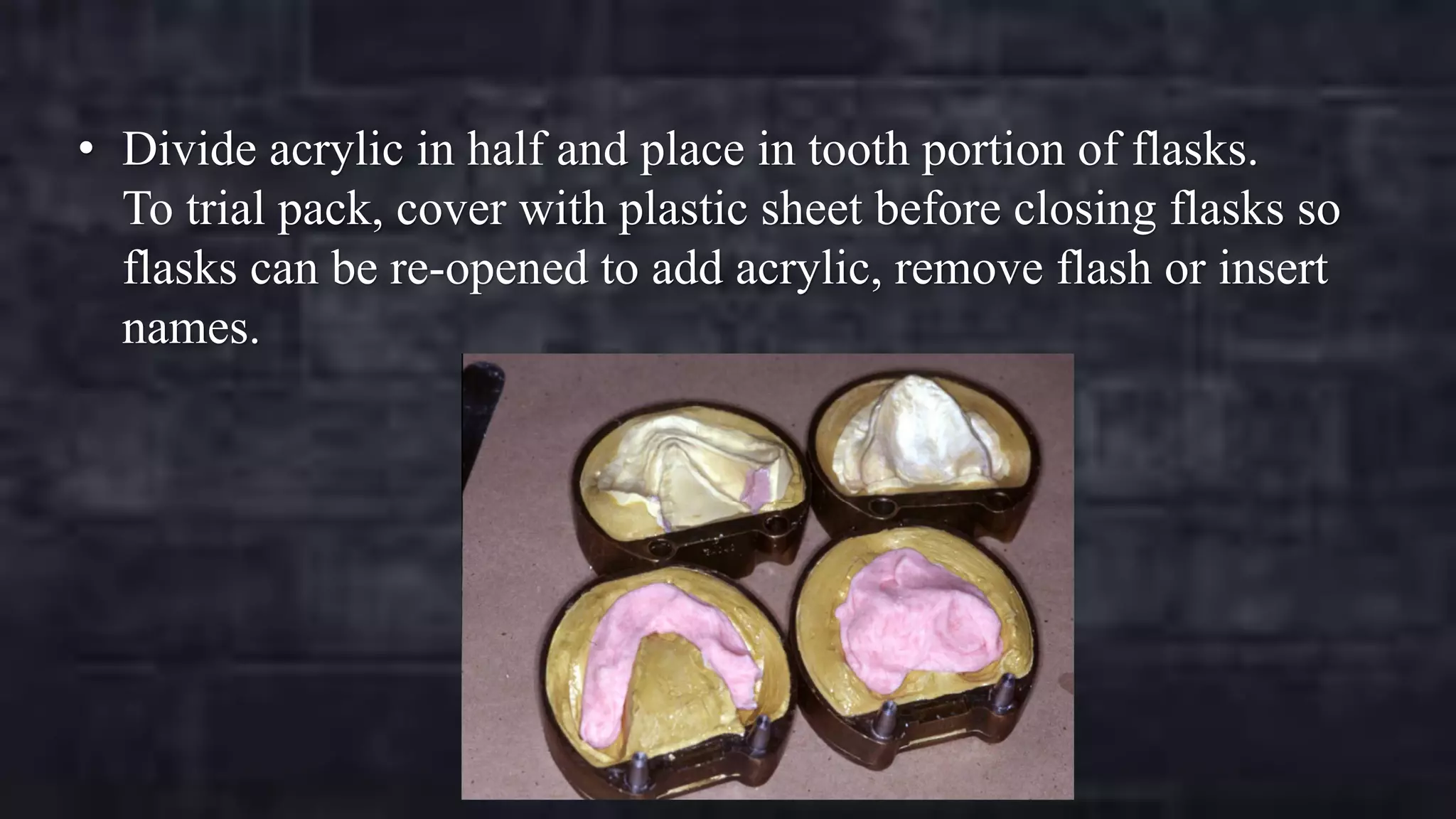 • Divide acrylic in half and place in tooth portion of flasks.
To trial pack, cover with plastic sheet before closing flasks so
flasks can be re-opened to add acrylic, remove flash or insert
names.

 