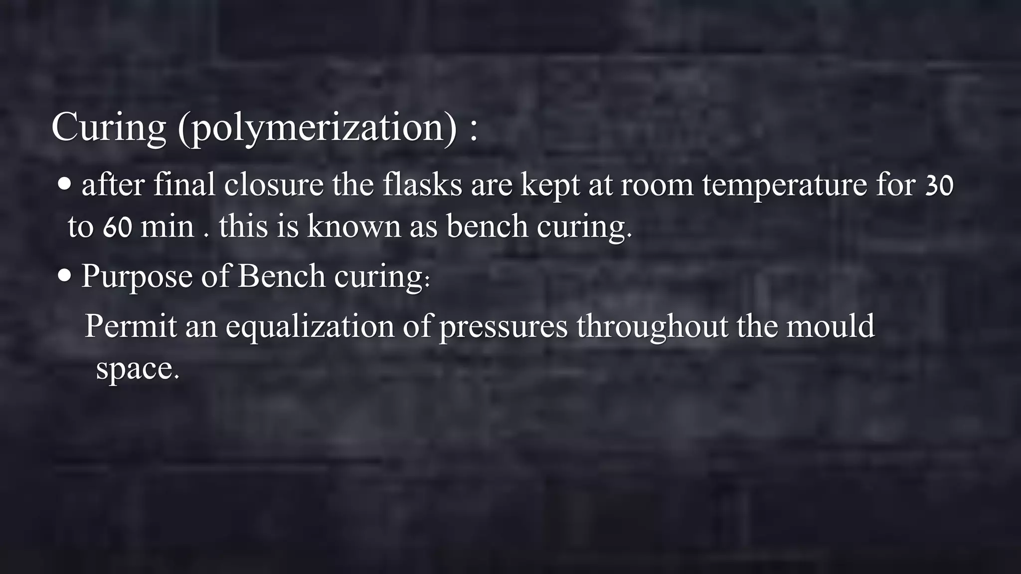 Curing (polymerization) :
 after final closure the flasks are kept at room temperature for 30

to 60 min . this is known as bench curing.
 Purpose of Bench curing:
Permit an equalization of pressures throughout the mould
space.

 