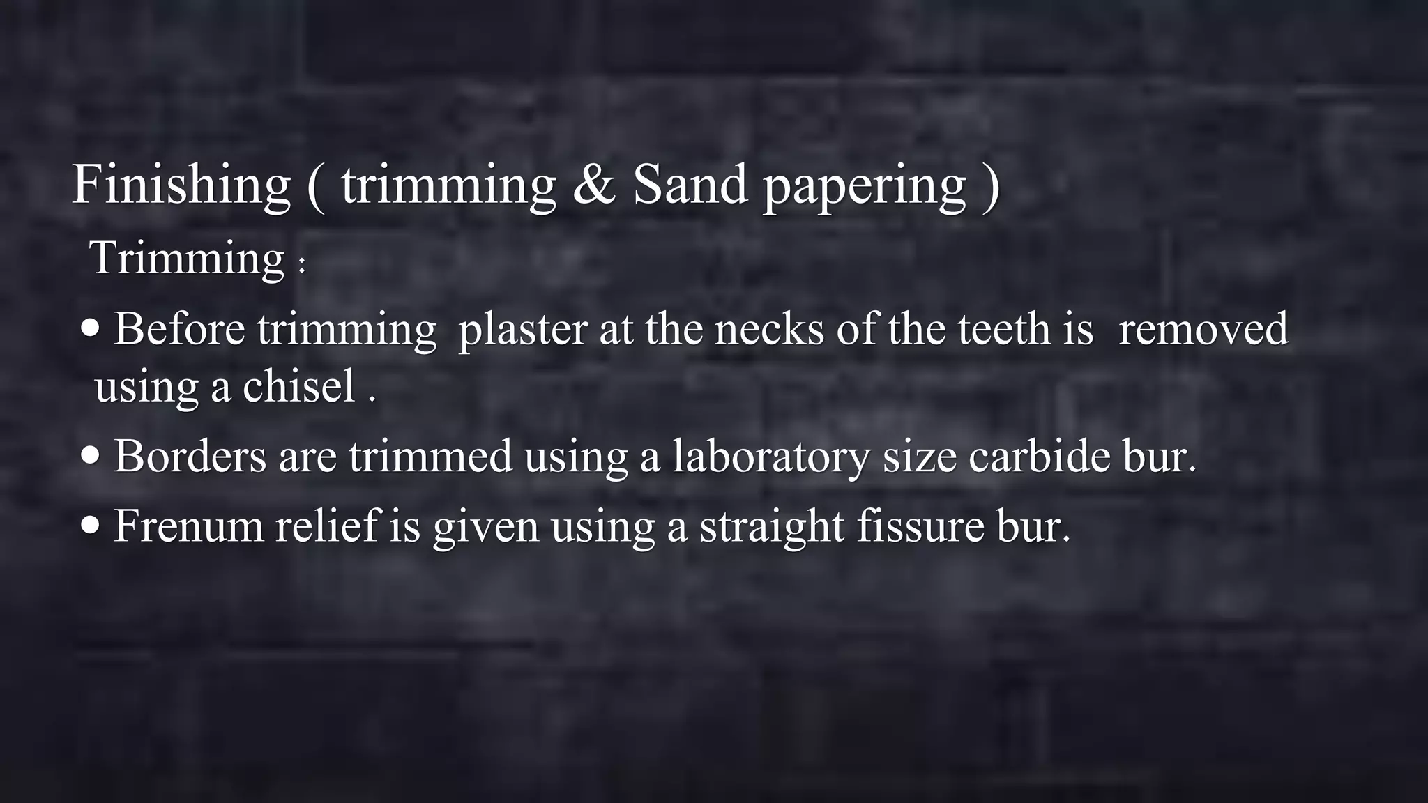 Finishing ( trimming & Sand papering )
Trimming :
 Before trimming plaster at the necks of the teeth is removed
using a chisel .
 Borders are trimmed using a laboratory size carbide bur.
 Frenum relief is given using a straight fissure bur.

 
