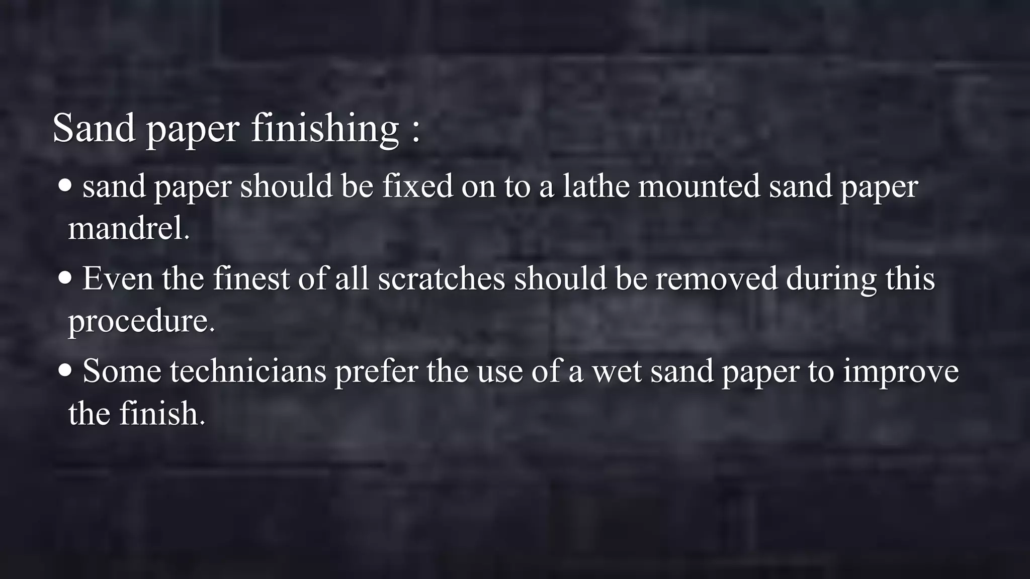 Sand paper finishing :
 sand paper should be fixed on to a lathe mounted sand paper

mandrel.
 Even the finest of all scratches should be removed during this
procedure.
 Some technicians prefer the use of a wet sand paper to improve
the finish.

 