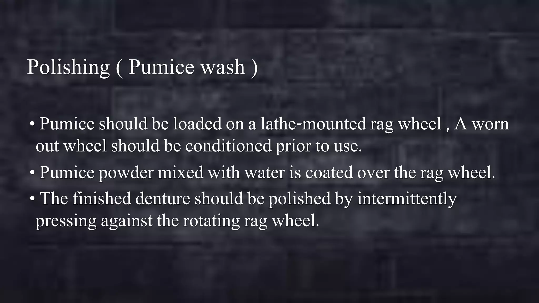 Polishing ( Pumice wash )
• Pumice should be loaded on a lathe-mounted rag wheel , A worn

out wheel should be conditioned prior to use.
• Pumice powder mixed with water is coated over the rag wheel.
• The finished denture should be polished by intermittently
pressing against the rotating rag wheel.

 