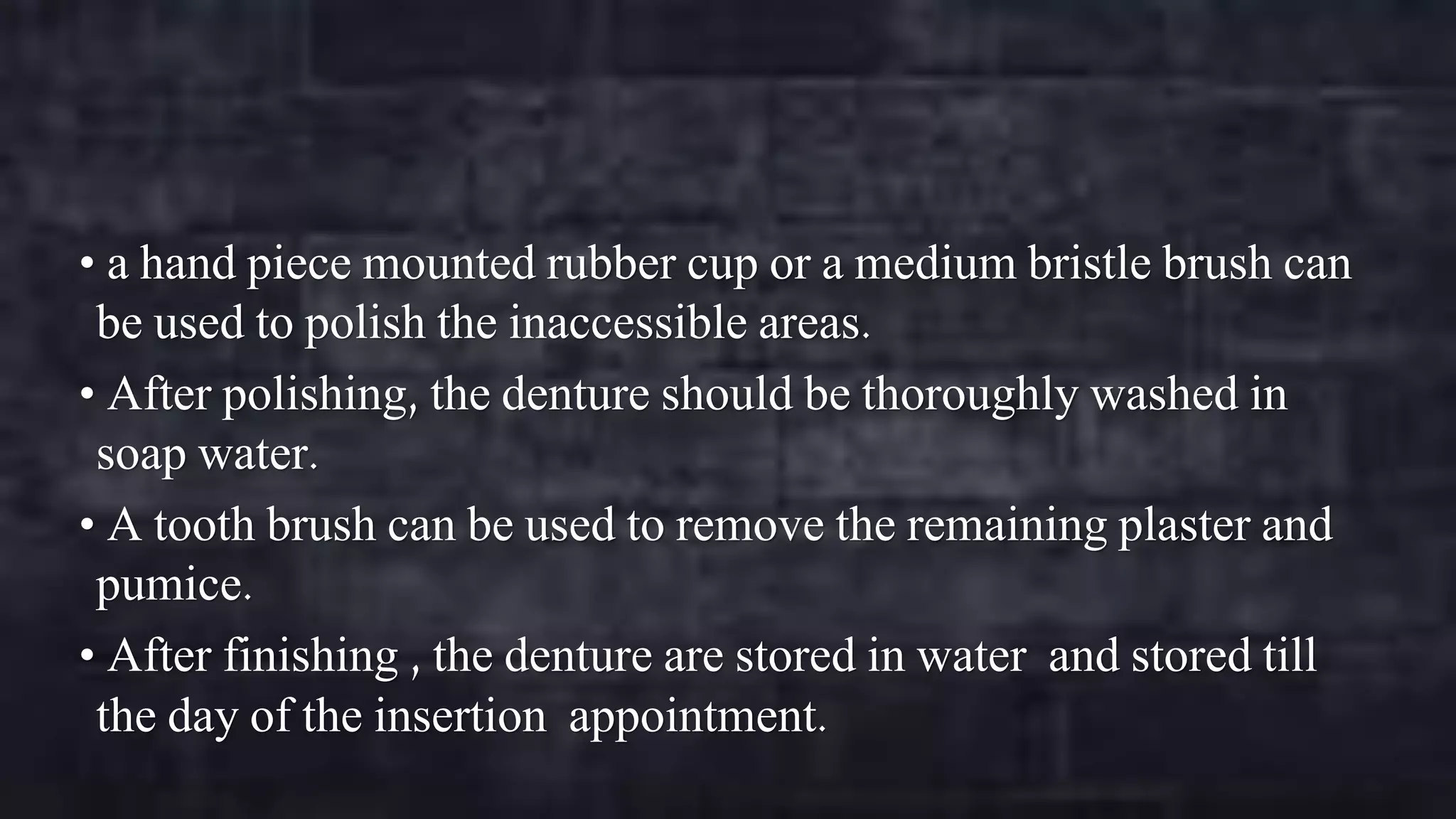 • a hand piece mounted rubber cup or a medium bristle brush can

be used to polish the inaccessible areas.
• After polishing, the denture should be thoroughly washed in
soap water.
• A tooth brush can be used to remove the remaining plaster and
pumice.
• After finishing , the denture are stored in water and stored till
the day of the insertion appointment.

 