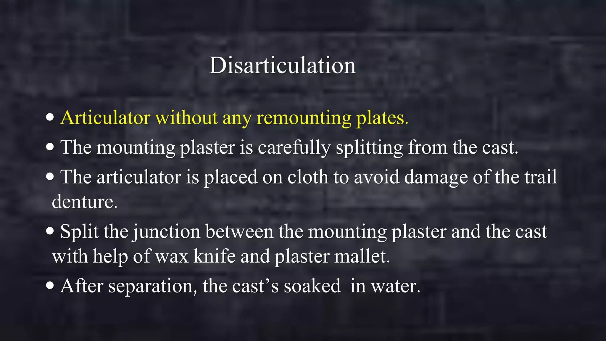 Disarticulation
 Articulator without any remounting plates.

 The mounting plaster is carefully splitting from the cast.
 The articulator is placed on cloth to avoid damage of the trail

denture.
 Split the junction between the mounting plaster and the cast
with help of wax knife and plaster mallet.
 After separation, the cast’s soaked in water.

 