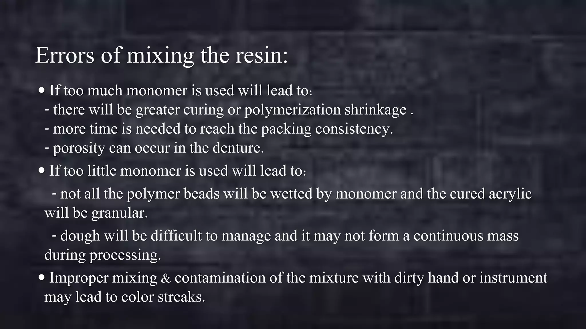 Errors of mixing the resin:
 If too much monomer is used will lead to:

- there will be greater curing or polymerization shrinkage .
- more time is needed to reach the packing consistency.
- porosity can occur in the denture.
 If too little monomer is used will lead to:
- not all the polymer beads will be wetted by monomer and the cured acrylic
will be granular.
- dough will be difficult to manage and it may not form a continuous mass
during processing.
 Improper mixing & contamination of the mixture with dirty hand or instrument
may lead to color streaks.

 