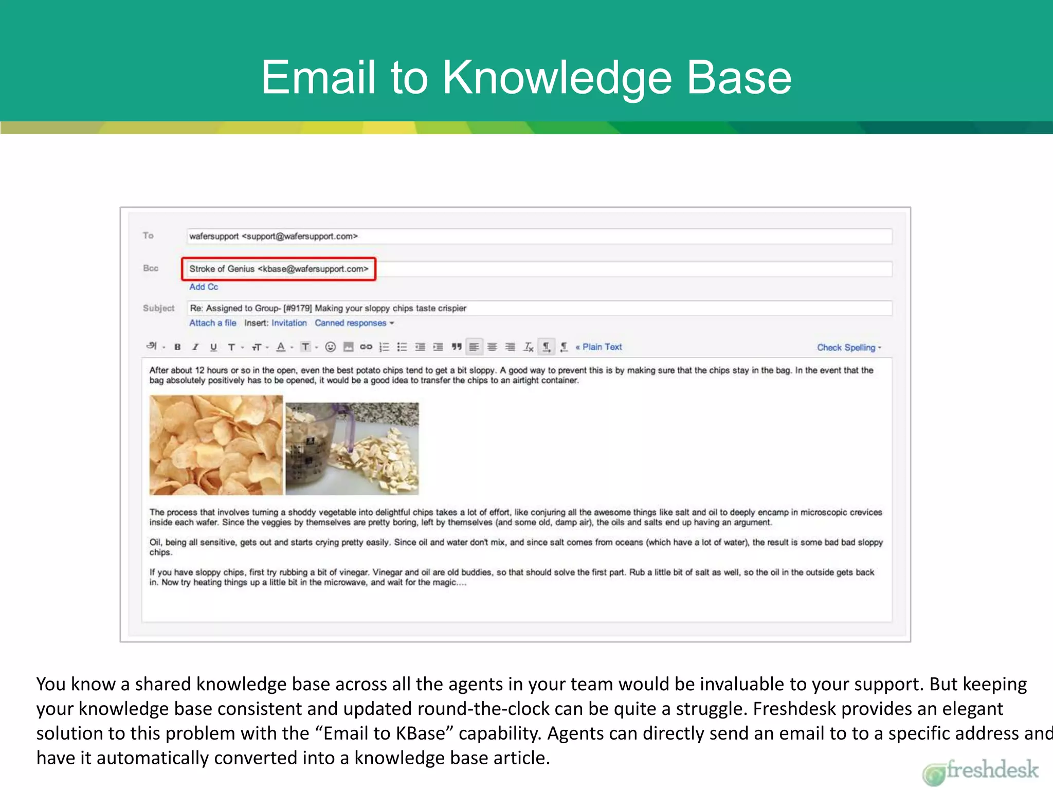 Email to Knowledge Base
You know a shared knowledge base across all the agents in your team would be invaluable to your support. But keeping
your knowledge base consistent and updated round-the-clock can be quite a struggle. Freshdesk provides an elegant
solution to this problem with the “Email to KBase” capability. Agents can directly send an email to to a specific address and
have it automatically converted into a knowledge base article.
 