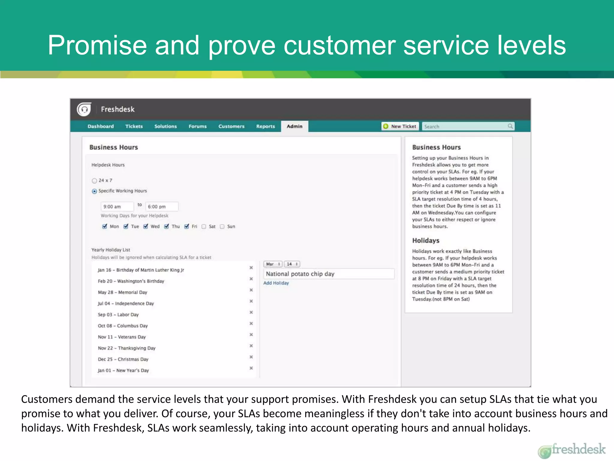 Promise and prove customer service levels
Customers demand the service levels that your support promises. With Freshdesk you can setup SLAs that tie what you
promise to what you deliver. Of course, your SLAs become meaningless if they don't take into account business hours and
holidays. With Freshdesk, SLAs work seamlessly, taking into account operating hours and annual holidays.
 