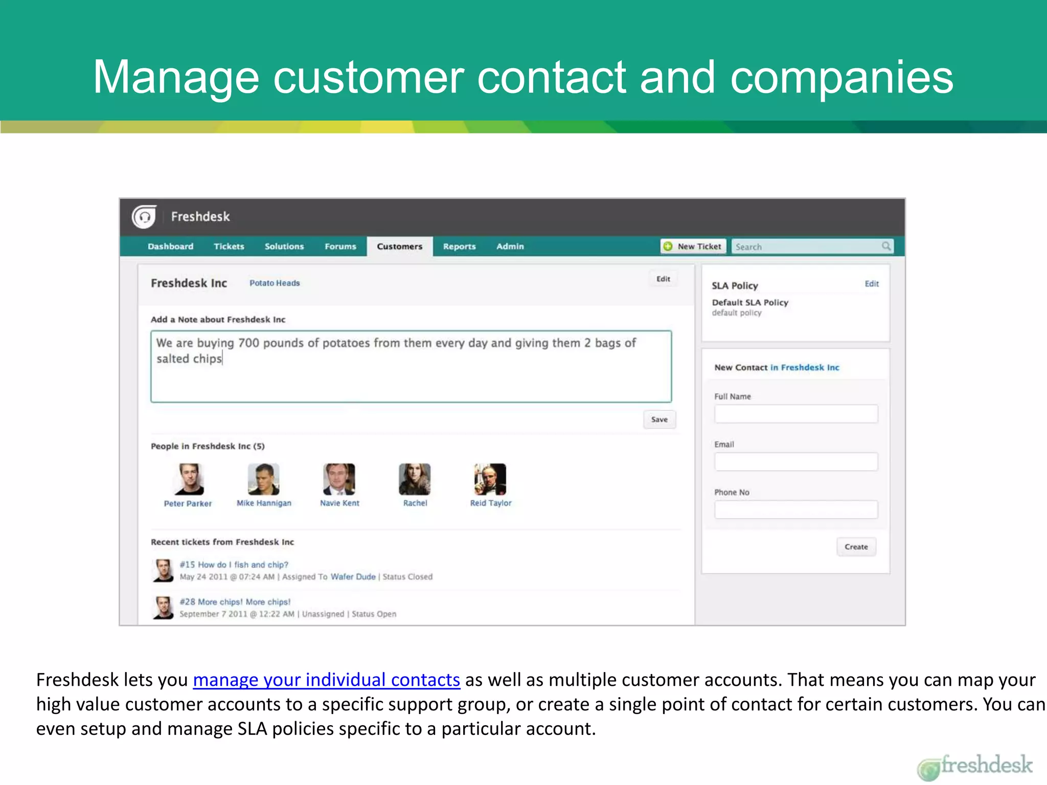 Manage customer contact and companies
Freshdesk lets you manage your individual contacts as well as multiple customer accounts. That means you can map your
high value customer accounts to a specific support group, or create a single point of contact for certain customers. You can
even setup and manage SLA policies specific to a particular account.
 