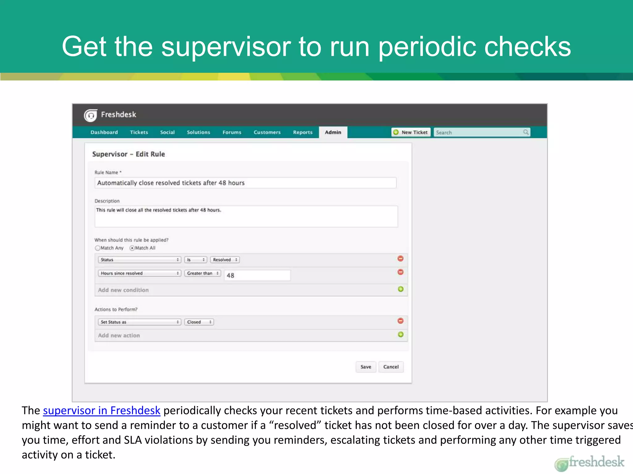 Get the supervisor to run periodic checks
The supervisor in Freshdesk periodically checks your recent tickets and performs time-based activities. For example you
might want to send a reminder to a customer if a “resolved” ticket has not been closed for over a day. The supervisor saves
you time, effort and SLA violations by sending you reminders, escalating tickets and performing any other time triggered
activity on a ticket.
 