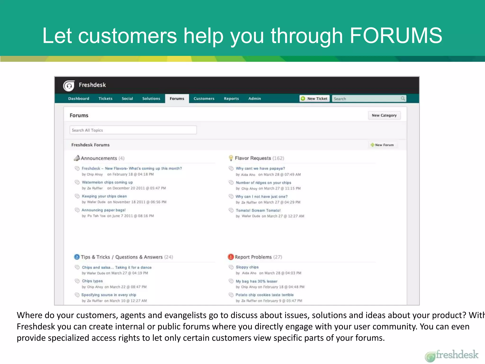 Let customers help you through FORUMS
Where do your customers, agents and evangelists go to discuss about issues, solutions and ideas about your product? With
Freshdesk you can create internal or public forums where you directly engage with your user community. You can even
provide specialized access rights to let only certain customers view specific parts of your forums.
 