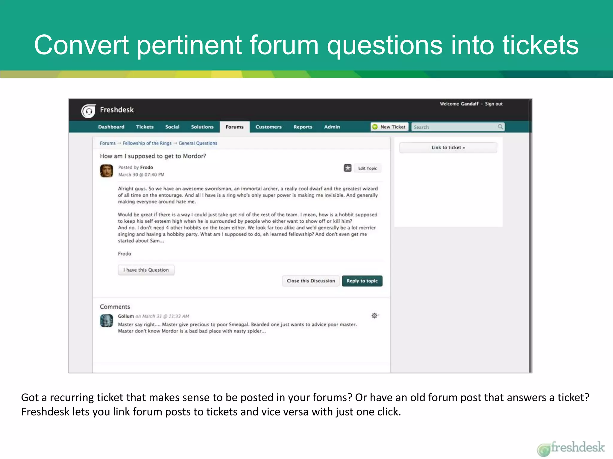 Convert pertinent forum questions into tickets
Got a recurring ticket that makes sense to be posted in your forums? Or have an old forum post that answers a ticket?
Freshdesk lets you link forum posts to tickets and vice versa with just one click.
 