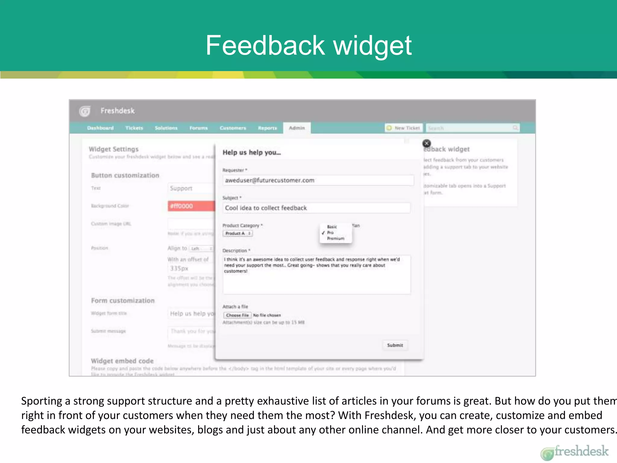 Feedback widget
Sporting a strong support structure and a pretty exhaustive list of articles in your forums is great. But how do you put them
right in front of your customers when they need them the most? With Freshdesk, you can create, customize and embed
feedback widgets on your websites, blogs and just about any other online channel. And get more closer to your customers.
 