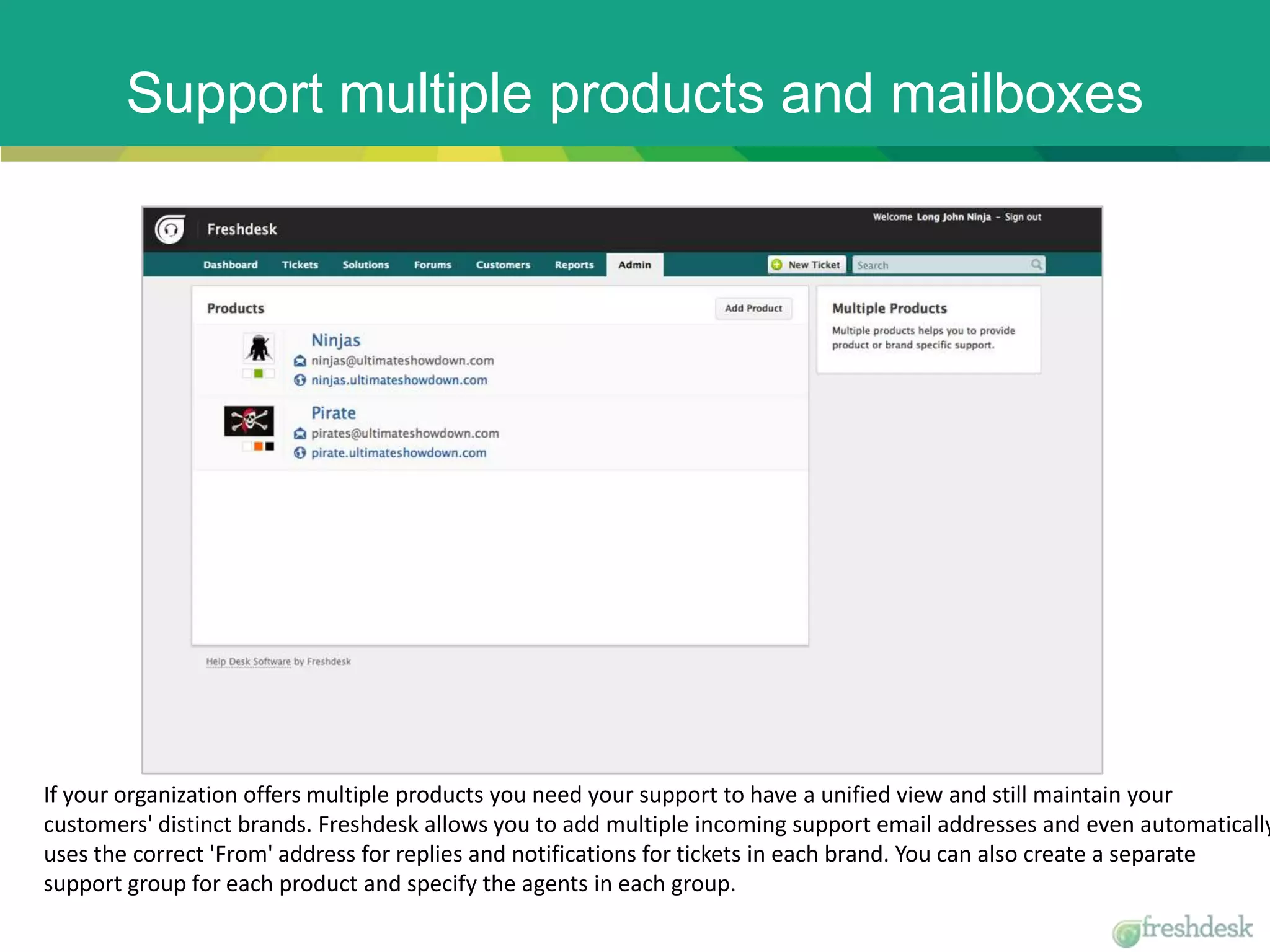 Support multiple products and mailboxes
If your organization offers multiple products you need your support to have a unified view and still maintain your
customers' distinct brands. Freshdesk allows you to add multiple incoming support email addresses and even automatically
uses the correct 'From' address for replies and notifications for tickets in each brand. You can also create a separate
support group for each product and specify the agents in each group.
 