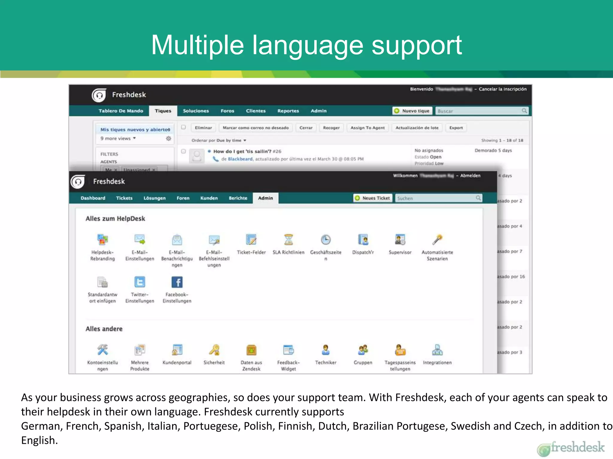 Multiple language support
As your business grows across geographies, so does your support team. With Freshdesk, each of your agents can speak to
their helpdesk in their own language. Freshdesk currently supports
German, French, Spanish, Italian, Portuegese, Polish, Finnish, Dutch, Brazilian Portugese, Swedish and Czech, in addition to
English.
 