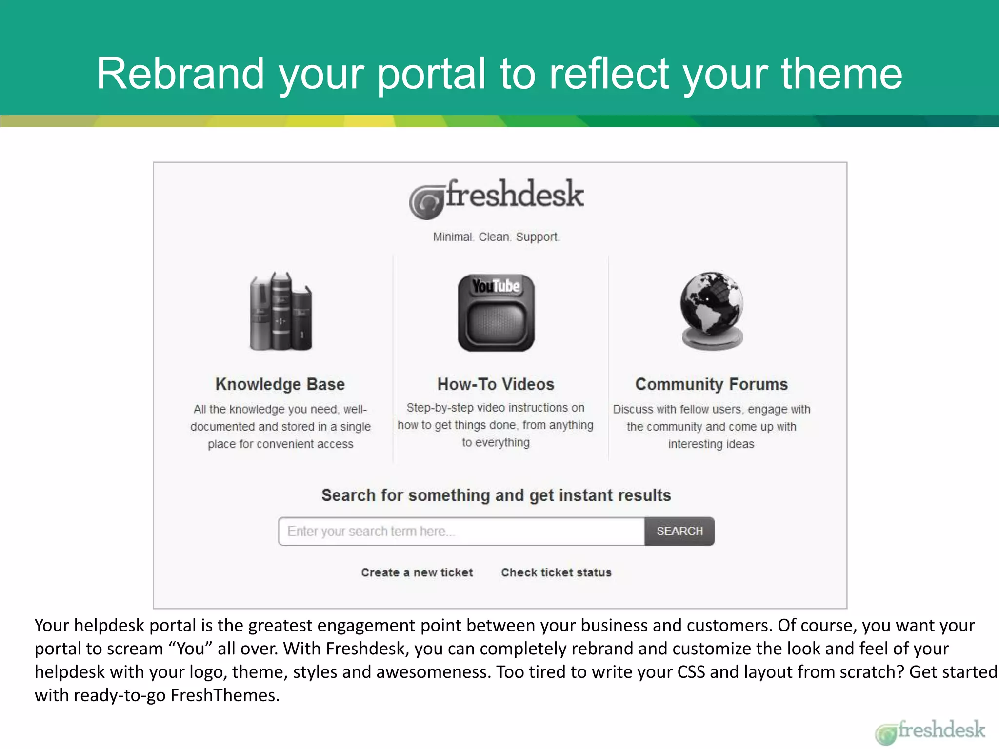 Rebrand your portal to reflect your theme
Your helpdesk portal is the greatest engagement point between your business and customers. Of course, you want your
portal to scream “You” all over. With Freshdesk, you can completely rebrand and customize the look and feel of your
helpdesk with your logo, theme, styles and awesomeness. Too tired to write your CSS and layout from scratch? Get started
with ready-to-go FreshThemes.
 