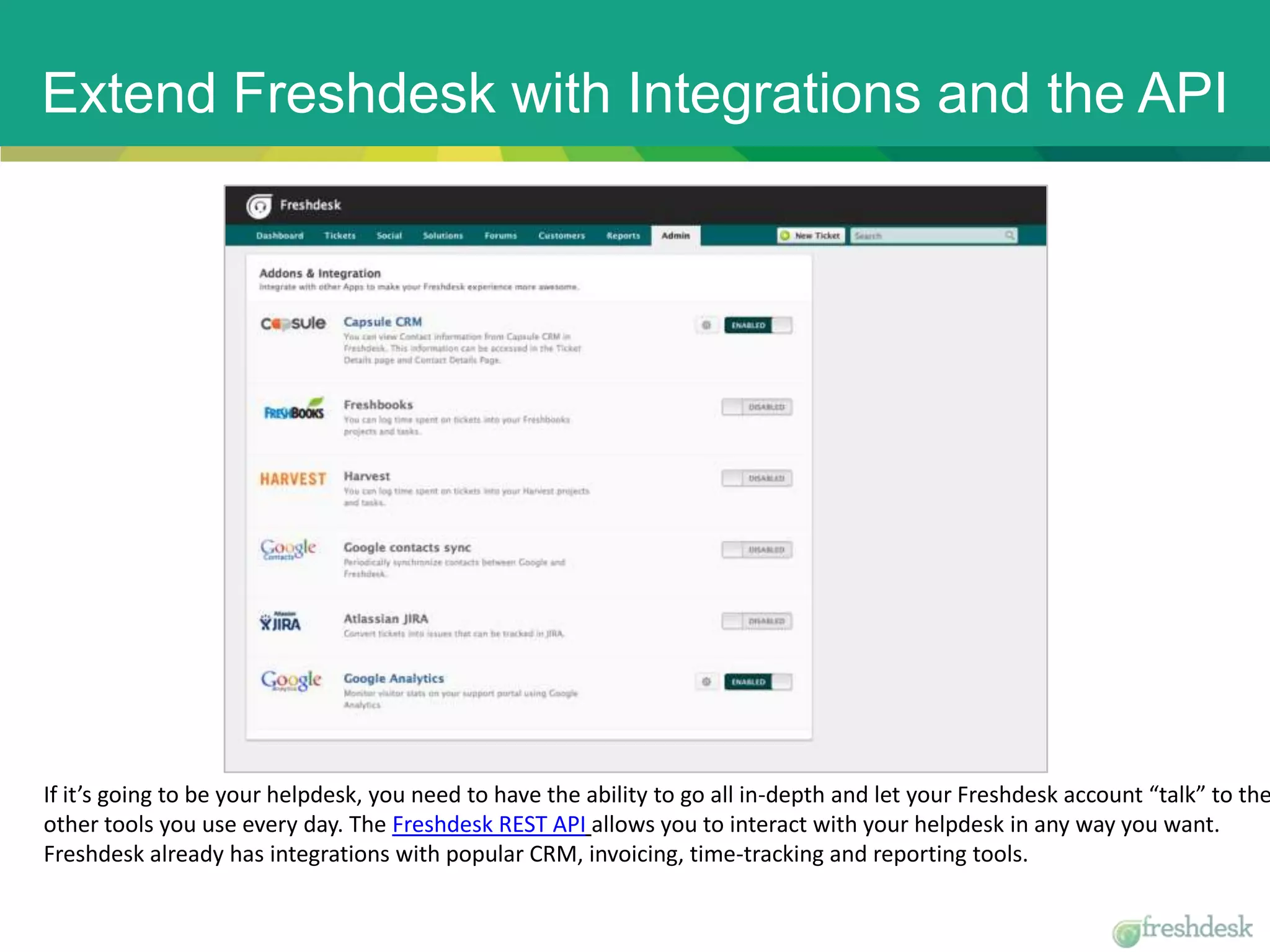Extend Freshdesk with Integrations and the API
If it’s going to be your helpdesk, you need to have the ability to go all in-depth and let your Freshdesk account “talk” to the
other tools you use every day. The Freshdesk REST API allows you to interact with your helpdesk in any way you want.
Freshdesk already has integrations with popular CRM, invoicing, time-tracking and reporting tools.
 