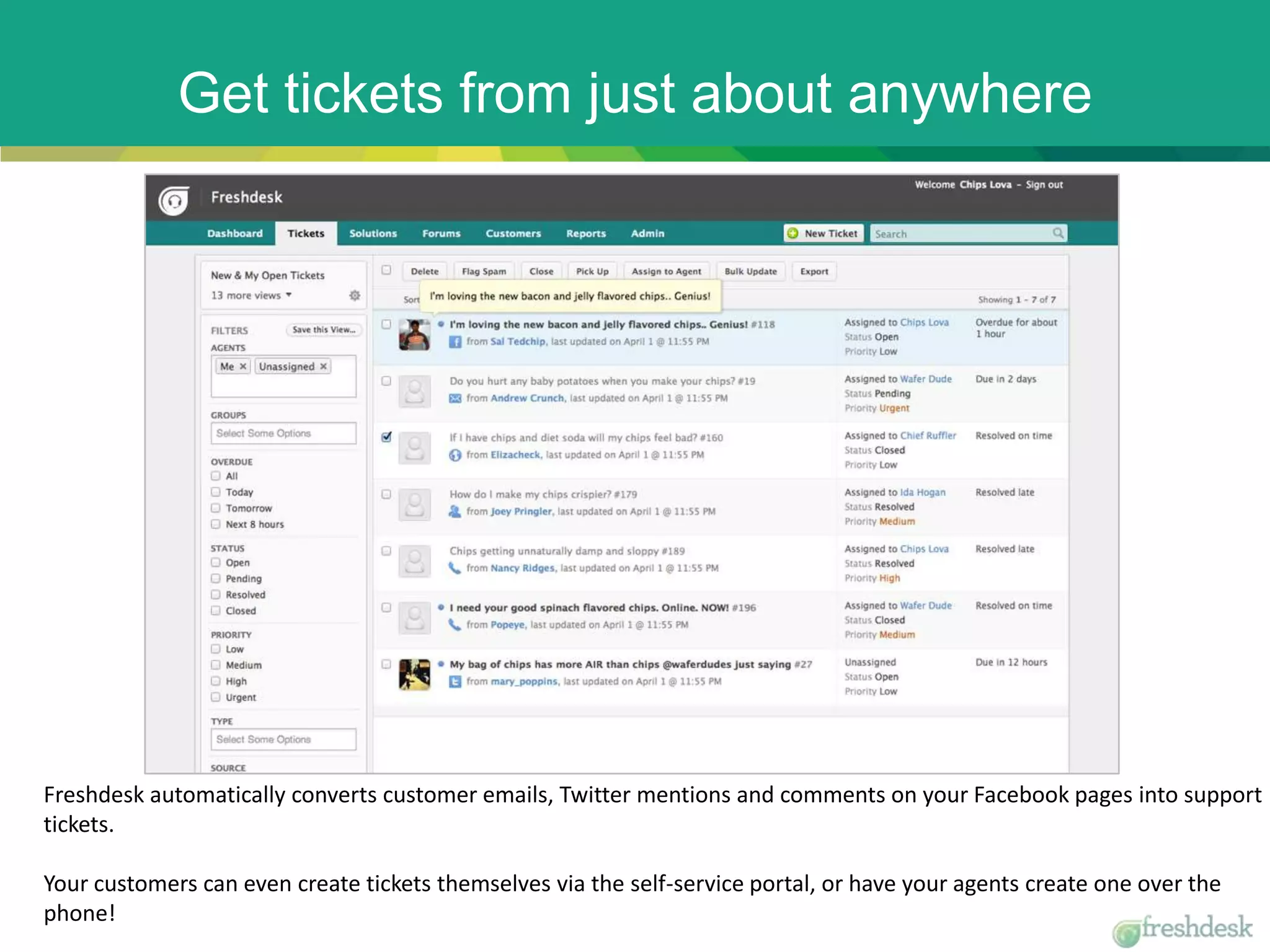 Get tickets from just about anywhere
Freshdesk automatically converts customer emails, Twitter mentions and comments on your Facebook pages into support
tickets.
Your customers can even create tickets themselves via the self-service portal, or have your agents create one over the
phone!
 