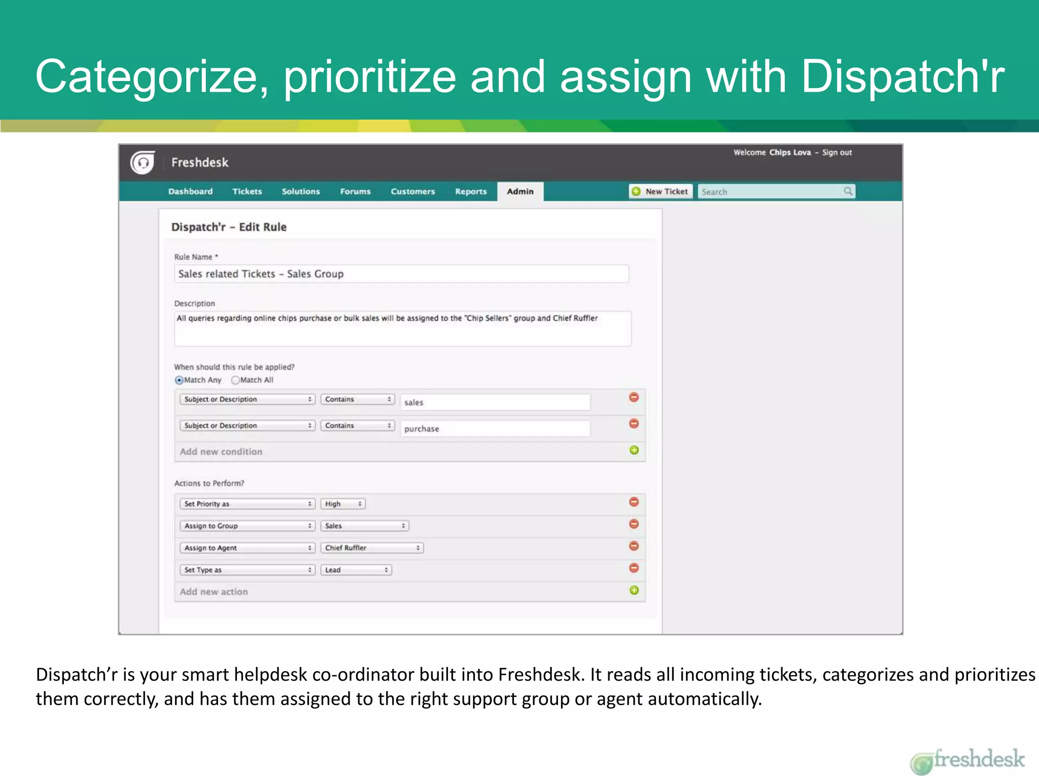Categorize, prioritize and assign with Dispatch'r
Dispatch’r is your smart helpdesk co-ordinator built into Freshdesk. It reads all incoming tickets, categorizes and prioritizes
them correctly, and has them assigned to the right support group or agent automatically.
 